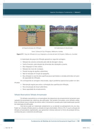 Fundamentos de Medidas de Controle do Escoamento Superficial • 191
Aspectos Tecnológicos: Fundamentos • Volume II
(a) Esquema de poço de infiltração (b) Implantação em área de lazer
Fonte: Cortesia de City of Kingston, Melbourne, Autralia
Figura 5.11 - Poço de infiltração (a) e sua integração a uma área de lazer (b) (Kingston, Melbourne, Austrália)
A implantação dos poços de infiltração apresenta as seguintes vantagens:
•	 Redução dos volumes conduzidos pela rede de drenagem clássica;
•	 Ganho financeiro, pela redução das dimensões das tubulações a jusante;
•	 Boa integração no meio urbano;
•	 Redução dos riscos de inundação;
•	 Possível recarga do aquífero subterrâneo;
•	 Não há restrições em função da topografia;
•	 Boa utilização no caso de solos superficiais pouco permeáveis e camadas profundas com gran-
de capacidade de infiltração.
Em contrapartida às vantagens relacionadas, alguns problemas operacionais podem ser iden-
tificados:
•	 Manutenção regular para evitar a colmatação das superfícies de infiltração;
•	 Risco de poluição do lençol subterrâneo;
•	 Baixa capacidade de armazenamento.
Telhado Reservatório/ Telhado Armazenador
Os telhados reservatórios ou armazenadores são dispositivos de armazenamento temporário para
captação da precipitação das coberturas das edificações. São também formulados como telhados verdes.
Estes contribuem para a redução dos efeitos sobre o escoamento causados pela impermeabilização quando
da implantação de edificações.
Esta técnica pode ser implantada isoladamente ou se estender ao planejamento de uma área.
Podem ser utilizados telhados planos ou dotados de ligeira declividade, inferior a 5%. É usual a utilização de
telhados armazenadores vegetalizados, que apresentam interesse adicional na forma de proteção térmica,
contribuindo para o isolamento da edificação.
Book 1.indb 191 23/10/12 15:14
 
