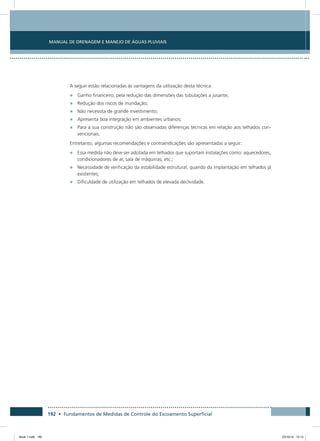 192 • Fundamentos de Medidas de Controle do Escoamento Superficial
Manual de Drenagem e Manejo de Águas Pluviais
A seguir estão relacionadas às vantagens da utilização desta técnica:
•	 Ganho financeiro, pela redução das dimensões das tubulações a jusante;
•	 Redução dos riscos de inundação;
•	 Não necessita de grande investimento;
•	 Apresenta boa integração em ambientes urbanos;
•	 Para a sua construção não são observadas diferenças técnicas em relação aos telhados con-
vencionais.
Entretanto, algumas recomendações e contraindicações são apresentadas a seguir:
•	 Essa medida não deve ser adotada em telhados que suportam instalações como: aquecedores,
condicionadores de ar, sala de máquinas, etc.;
•	 Necessidade de verificação da estabilidade estrutural, quando da implantação em telhados já
existentes;
•	 Dificuldade de utilização em telhados de elevada declividade.
Book 1.indb 192 23/10/12 15:14
 