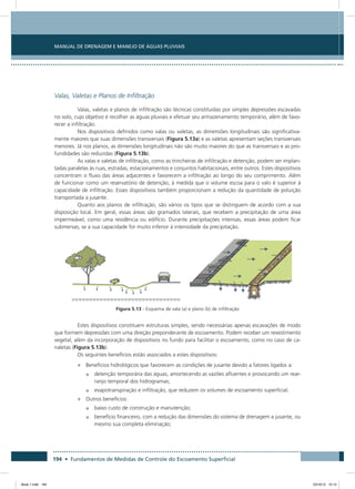 194 • Fundamentos de Medidas de Controle do Escoamento Superficial
Manual de Drenagem e Manejo de Águas Pluviais
Valas, Valetas e Planos de Infiltração
Valas, valetas e planos de infiltração são técnicas constituídas por simples depressões escavadas
no solo, cujo objetivo é recolher as águas pluviais e efetuar seu armazenamento temporário, além de favo-
recer a infiltração.
Nos dispositivos definidos como valas ou valetas, as dimensões longitudinais são significativa-
mente maiores que suas dimensões transversais (Figura 5.13a) e as valetas apresentam seções transversais
menores. Já nos planos, as dimensões longitudinais não são muito maiores do que as transversais e as pro-
fundidades são reduzidas (Figura 5.13b).
As valas e valetas de infiltração, como as trincheiras de infiltração e detenção, podem ser implan-
tadas paralelas às ruas, estradas, estacionamentos e conjuntos habitacionais, entre outros. Estes dispositivos
concentram o fluxo das áreas adjacentes e favorecem a infiltração ao longo do seu comprimento. Além
de funcionar como um reservatório de detenção, à medida que o volume escoa para o valo é superior à
capacidade de infiltração. Esses dispositivos também proporcionam a redução da quantidade de poluição
transportada a jusante.
Quanto aos planos de infiltração, são vários os tipos que se distinguem de acordo com a sua
disposição local. Em geral, essas áreas são gramados laterais, que recebem a precipitação de uma área
impermeável, como uma residência ou edifício. Durante precipitações intensas, essas áreas podem ficar
submersas, se a sua capacidade for muito inferior à intensidade da precipitação.
Figura 5.13 - Esquema de vala (a) e plano (b) de infiltração
Estes dispositivos constituem estruturas simples, sendo necessárias apenas escavações de modo
que formem depressões com uma direção preponderante de escoamento. Podem receber um revestimento
vegetal, além da incorporação de dispositivos no fundo para facilitar o escoamento, como no caso de ca-
naletas (Figura 5.13b).
Os seguintes benefícios estão associados a estes dispositivos:
•	 Benefícios hidrológicos que favorecem as condições de jusante devido a fatores ligados a:
•	 detenção temporária das águas, amortecendo as vazões afluentes e provocando um rear-
ranjo temporal dos hidrogramas;
•	 evapotranspiração e infiltração, que reduzem os volumes de escoamento superficial.
•	 Outros benefícios:
•	 baixo custo de construção e manutenção;
•	 benefício financeiro, com a redução das dimensões do sistema de drenagem a jusante, ou
mesmo sua completa eliminação;
Book 1.indb 194 23/10/12 15:14
 