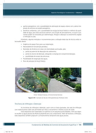 Fundamentos de Medidas de Controle do Escoamento Superficial • 195
Aspectos Tecnológicos: Fundamentos • Volume II
•	 ganhos paisagísticos, com a possibilidade de valorização do espaço urbano com a plena inte-
gração da estrutura ao projeto paisagístico;
•	 benefícios ambientais, com a possibilidade de recarga do lençol freático e melhoria da quali-
dade da água, pois estas estruturas exercem uma função de pré-tratamento, na qual os po-
luentes podem ser removidos por sedimentação, filtração e adsorção no revestimento vegetal
e infiltração no solo.
Entretanto, algumas restrições e inconvenientes para a utilização deste tipo de técnica estão re-
lacionados abaixo:
•	 Exigência de espaço físico para sua implantação;
•	 Necessidade de manutenção periódica;
•	 Restrições de eficiência em áreas com declividades acentuadas, pela:
•	 perda do potencial de deposição dos sedimentos;
•	 perda do volume de detenção, obrigando o emprego de compartimentalização;
•	 possibilidade de erosão das estruturas.
•	 Possibilidade de estagnação das águas;
•	 Risco de poluição do lençol freático.
Fonte: Portland’s Bureau of Environmental Services
Figura 5.14 - Exemplo de Vala de infiltração/retenção (Portland, EUA)
Trincheira de Infiltração e Detenção
As trincheiras de infiltração e detenção, assim como as faixas gramadas, são valas de infiltração
com material poroso sobre solo permeável que reduz o escoamento e retarda os picos de vazão.
Esses dispositivos são implantados na superfície ou em pequenas profundidades, e têm por objeti-
vo recolher as águas pluviais de afluência perpendicular a seu comprimento. Além de favorecer a infiltração,
estes dispositivos também propiciam o armazenamento temporário das águas pluviais.
Book 1.indb 195 23/10/12 15:14
 