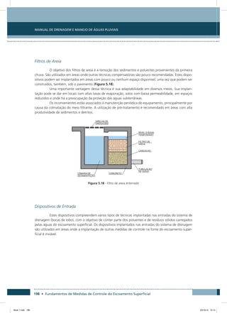 198 • Fundamentos de Medidas de Controle do Escoamento Superficial
Manual de Drenagem e Manejo de Águas Pluviais
Filtros de Areia
O objetivo dos filtros de areia é a remoção dos sedimentos e poluentes provenientes da primeira
chuva. São utilizados em áreas onde outras técnicas compensatórias são pouco recomendadas. Estes dispo-
sitivos podem ser implantados em áreas com pouco ou nenhum espaço disponível, uma vez que podem ser
construídos, também, sob o pavimento (Figura 5.18).
Uma importante vantagem dessa técnica é sua adaptabilidade em diversos meios. Sua implan-
tação pode se dar em locais com altas taxas de evaporação, solos com baixa permeabilidade, em espaços
reduzidos e onde há a preocupação da proteção das águas subterrâneas.
Os inconvenientes estão associados à manutenção periódica do equipamento, principalmente por
causa da colmatação do meio filtrante. A utilização de pré-tratamento é recomendado em áreas com alta
produtividade de sedimentos e detritos.
Figura 5.18 - Filtro de areia enterrado
Dispositivos de Entrada
Estes dispositivos compreendem vários tipos de técnicas implantadas nas entradas do sistema de
drenagem (bocas de lobo), com o objetivo de conter parte dos poluentes e de resíduos sólidos carregados
pelas águas do escoamento superficial. Os dispositivos implantados nas entradas do sistema de drenagem
são utilizados em áreas onde a implantação de outras medidas de controle na fonte do escoamento super-
ficial é inviável.
Book 1.indb 198 23/10/12 15:14
 