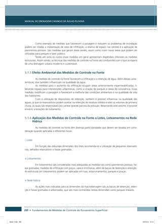 200 • Fundamentos de Medidas de Controle do Escoamento Superficial
Manual de Drenagem e Manejo de Águas Pluviais
Como exemplo de medidas que favorecem a paisagem e reduzem os problemas de inundação
podem ser citadas a implantação de valas de infiltração, a reserva de espaço nas várzeas e a aplicação de
pavimentos porosos. São medidas que geram áreas verdes, assim como criam novas áreas que podem ser
utilizadas para parques e lazer público.
Tendo em vista os custos essas medidas em geral apresentam dispêndios inferiores às medidas
estruturais. Assim sendo, as técnicas das medidas de controle na fonte são condizentes com o que se espera
de uma drenagem urbana moderna e sustentável.
5.1.5 Efeito Ambiental das Medidas de Controle na Fonte
As medidas de controle na fonte favorecem a infiltração e a retenção de água. Além dessas carac-
terísticas, elas também influenciam na qualidade da água.
As medidas para o aumento da infiltração ocupam áreas anteriormente impermeabilizadas, li-
berando espaço para intervenções urbanísticas, como a criação de parques e áreas de convivência. Essas
medidas modificam a paisagem e favorecem a melhoria das condições ambientais e na qualidade de vida
dos habitantes.
Com a utilização de dispositivos de retenção, também é possível influenciar na qualidade das
águas, já que os reservatórios podem auxiliar na retenção de resíduos sólidos e reter os volumes de primeira
chuva, os quais são responsáveis por carrear grande parcela da poluição. Reservando este volume, é possível
enviá-lo a estações de tratamento.
5.1.6 Aplicação das Medidas de Controle na Fonte a Lotes, Loteamentos na Rede
Hídrica
As medidas de controle na fonte têm diversas particularidades que devem ser levadas em consi-
deração quando aplicadas a diferentes locais:
o Lotes
Em função das reduzidas dimensões dos lotes recomenda-se a utilização de pequenos reservató-
rios, telhados reservatório e faixas gramadas.
• Loteamentos
Em loteamentos são consideradas mais adequadas as medidas tais como pavimentos porosos, fai-
xas gramadas, medidas de infiltração com poços, valas e trincheiras, além de bacias de detenção e retenção.
As estruturas em loteamentos podem ser aplicadas em ruas, estacionamentos, parques e praças.
• Rede hídrica
As ações mais indicadas para as dimensões da macrodrenagem são as bacias de detenção, reten-
ção e faixas gramadas e arborizadas, que são mais conhecidas nestas dimensões como parques lineares.
Book 1.indb 200 23/10/12 15:14
 