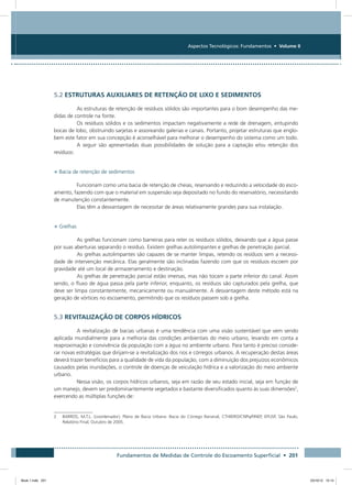 Fundamentos de Medidas de Controle do Escoamento Superficial • 201
Aspectos Tecnológicos: Fundamentos • Volume II
5.2 ESTRUTURAS AUXILIARES DE RETENÇÃO DE LIXO E SEDIMENTOS
As estruturas de retenção de resíduos sólidos são importantes para o bom desempenho das me-
didas de controle na fonte.
Os resíduos sólidos e os sedimentos impactam negativamente a rede de drenagem, entupindo
bocas de lobo, obstruindo sarjetas e assoreando galerias e canais. Portanto, projetar estruturas que englo-
bem este fator em sua concepção é aconselhável para melhorar o desempenho do sistema como um todo.
A seguir são apresentadas duas possibilidades de solução para a captação e/ou retenção dos
resíduos:
• Bacia de retenção de sedimentos
Funcionam como uma bacia de retenção de cheias, reservando e reduzindo a velocidade do esco-
amento, fazendo com que o material em suspensão seja depositado no fundo do reservatório, necessitando
de manutenção constantemente.
Elas têm a desvantagem de necessitar de áreas relativamente grandes para sua instalação.
• Grelhas
As grelhas funcionam como barreiras para reter os resíduos sólidos, deixando que a água passe
por suas aberturas separando o resíduo. Existem grelhas autolimpantes e grelhas de penetração parcial.
As grelhas autolimpantes são capazes de se manter limpas, retendo os resíduos sem a necessi-
dade de intervenção mecânica. Elas geralmente são inclinadas fazendo com que os resíduos escoem por
gravidade até um local de armazenamento e destinação.
As grelhas de penetração parcial estão imersas, mas não tocam a parte inferior do canal. Assim
sendo, o fluxo de água passa pela parte inferior, enquanto, os resíduos são capturados pela grelha, que
deve ser limpa constantemente, mecanicamente ou manualmente. A desvantagem deste método está na
geração de vórtices no escoamento, permitindo que os resíduos passem sob a grelha.
5.3 REVITALIZAÇÃO DE CORPOS HÍDRICOS
A revitalização de bacias urbanas é uma tendência com uma visão sustentável que vem sendo
aplicada mundialmente para a melhoria das condições ambientais do meio urbano, levando em conta a
reaproximação e convivência da população com a água no ambiente urbano. Para tanto é preciso conside-
rar novas estratégias que dirijam-se a revitalização dos rios e córregos urbanos. A recuperação destas áreas
deverá trazer benefícios para a qualidade de vida da população, com a diminuição dos prejuízos econômicos
causados pelas inundações, o controle de doenças de veiculação hídrica e a valorização do meio ambiente
urbano.
Nessa visão, os corpos hídricos urbanos, seja em razão de seu estado inicial, seja em função de
um manejo, devem ser predominantemente vegetados e bastante diversificados quanto às suas dimensões2
,
exercendo as múltiplas funções de:
2	BARROS, M.T.L. (coordenador), Plano de Bacia Urbana: Bacia do Córrego Bananal, CTHIDRO/CNPq/FINEP, EPUSP, São Paulo,
Relatório Final, Outubro de 2005.
Book 1.indb 201 23/10/12 15:14
 