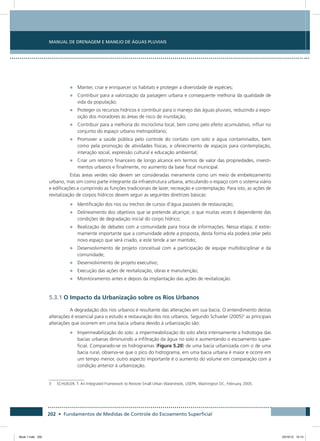 202 • Fundamentos de Medidas de Controle do Escoamento Superficial
Manual de Drenagem e Manejo de Águas Pluviais
•	 Manter, criar e enriquecer os habitats e proteger a diversidade de espécies;
•	 Contribuir para a valorização da paisagem urbana e consequente melhoria da qualidade de
vida da população;
•	 Proteger os recursos hídricos e contribuir para o manejo das águas pluviais, reduzindo a expo-
sição dos moradores às áreas de risco de inundação;
•	 Contribuir para a melhoria do microclima local, bem como pelo efeito acumulativo, influir no
conjunto do espaço urbano metropolitano;
•	 Promover a saúde pública pelo controle do contato com solo e água contaminados, bem
como pela promoção de atividades físicas, e oferecimento de espaços para contemplação,
interação social, expressão cultural e educação ambiental;
•	 Criar um retorno financeiro de longo alcance em termos de valor das propriedades, investi-
mentos urbanos e finalmente, no aumento da base fiscal municipal.
Estas áreas verdes não devem ser consideradas meramente como um meio de embelezamento
urbano, mas sim como parte integrante da infraestrutura urbana, articulando o espaço com o sistema viário
e edificações e cumprindo as funções tradicionais de lazer, recreação e contemplação. Para isto, as ações de
revitalização de corpos hídricos devem seguir as seguintes diretrizes básicas:
•	 Identificação dos rios ou trechos de cursos d’água passíveis de restauração;
•	 Delineamento dos objetivos que se pretende alcançar, o que muitas vezes é dependente das
condições de degradação inicial do corpo hídrico;
•	 Realização de debates com a comunidade para troca de informações. Nessa etapa, é extre-
mamente importante que a comunidade adote a proposta, desta forma ela poderá zelar pelo
novo espaço que será criado, e este tende a ser mantido;
•	 Desenvolvimento de projeto conceitual com a participação de equipe multidisciplinar e da
comunidade;
•	 Desenvolvimento de projeto executivo;
•	 Execução das ações de revitalização, obras e manutenção;
•	 Monitoramento antes e depois da implantação das ações de revitalização.
5.3.1 O Impacto da Urbanização sobre os Rios Urbanos
A degradação dos rios urbanos é resultante das alterações em sua bacia. O entendimento destas
alterações é essencial para o estudo e restauração dos rios urbanos. Segundo Schueler (2005)3
as principais
alterações que ocorrem em uma bacia urbana devido à urbanização são:
•	 Impermeabilização do solo: a impermeabilização do solo afeta intensamente a hidrologia das
bacias urbanas diminuindo a infiltração da água no solo e aumentando o escoamento super-
ficial. Comparado-se os hidrogramas (Figura 5.20) de uma bacia urbanizada com o de uma
bacia rural, observa-se que o pico do hidrograma, em uma bacia urbana é maior e ocorre em
um tempo menor, outro aspecto importante é o aumento do volume em comparação com a
condição anterior à urbanização.
3	 SCHUELER, T. An Integrated Framework to Restore Small Urban Watersheds, USEPA, Washington DC, February, 2005.
Book 1.indb 202 23/10/12 15:14
 