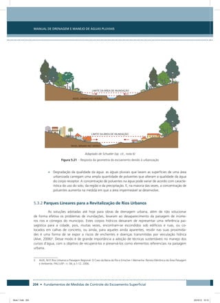 204 • Fundamentos de Medidas de Controle do Escoamento Superficial
Manual de Drenagem e Manejo de Águas Pluviais
Adaptado de Schueler (op. cit., nota 6)
Figura 5.21 - Resposta da geometria do escoamento devido à urbanização
•	 Degradação da qualidade da água: as águas pluviais que lavam as superfícies de uma área
urbanizada carregam uma ampla quantidade de poluentes que alteram a qualidade da água
do corpo receptor. A concentração de poluentes na água pode variar de acordo com caracte-
rística do uso do solo, da região e da precipitação. E, na maioria das vezes, a concentração de
poluentes aumenta na medida em que a área impermeável se desenvolve.
5.3.2 Parques Lineares para a Revitalização de Rios Urbanos
As soluções adotadas até hoje para obras de drenagem urbana, além de não solucionar
de forma efetiva os problemas de inundações, levaram ao desaparecimento da paisagem de inúme-
ros rios e córregos do município. Estes corpos hídricos deixaram de representar uma referência pai-
sagística para a cidade, pois, muitas vezes, encontram-se escondidos sob edifícios e ruas, ou co-
locados em calhas de concreto, ou ainda, para aqueles ainda aparentes, residir nas suas proximida-
des é uma forma de se expor a riscos de enchentes e doenças transmitidas por veiculação hídrica
(Alve, 2006)5
. Desse modo é de grande importância a adoção de técnicas sustentáveis no manejo dos
cursos d’água, com o objetivo de recuperá-los e preservá-los como elementos referenciais na paisagem
urbana.
5	ALVE, M.P. Rios Urbanos e Paisagem Regional: O Caso da Bacia do Rio e Emscher / Alemanha. Revista Eletrônica da Área Paisagem
e Ambiente, FAU.USP - n. 04, p.1-12. 2006.
Book 1.indb 204 23/10/12 15:15
 
