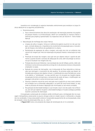 Fundamentos de Medidas de Controle do Escoamento Superficial • 205
Aspectos Tecnológicos: Fundamentos • Volume II
Levando-se em consideração os aspectos levantados anteriormente para revitalizar os corpos hí-
dricos destacam-se os seguintes procedimentos:
•	 Dimensionamento
•	 Para o dimensionamento das obras de canalização e de reservação presentes nos projetos
de parques lineares e na renaturalização, devem ser considerados os mesmos critérios e
diretrizes para projeto já apresentados nos respectivos itens do Volume II – Tomo II deste
Manual
•	 Naturalização da morfologia dos corpos hídricos
•	 Limpeza da calha e margens: limita-se à melhoria do aspecto visual do rio e de suas mar-
gens, contudo destaca-se a importância do envolvimento da população para a manuten-
ção da limpeza e da melhoria da qualidade do rio urbano;
•	 Revitalização da vegetação da calha e margens: esta ação visa criar um ambiente mais
natural nas margens por meio da implantação de parques lineares e restauração da mata
ciliar;
•	 Prevenção de erosão das margens: esta ação tem por objetivo reduzir o aporte de sedi-
mento a jusante durante o processo de adequação do canal, além de proteger as estrutu-
ras que se localizam nas margens dos rios;
•	 Proteção das estruturas hidráulicas: visa à proteção das vias de tráfegos, pontes, redes sub-
terrâneas e outras estruturas presentes ao longo do rio de processos erosivos e de possíveis
ampliações na seção;
•	 Redução do número de interrupções: visa à restauração do fluxo reduzindo as interrup-
ções que restringem o movimento da vida aquática. As primeiras ações que devem ser
tomadas para alcançar este objetivo incluem: a substituição de canais fechados por canais
a céu aberto; a “revitalização”, ou seja, permitir que o rio recupere seu traçado original;
recuperação do leito principal para o escoamento da vazão de base; e modificações nas
passagens sob pontes e outras estruturas que cruzam o leito;
•	 Alcançar o desenho natural do canal: esta ação visa à criação de um novo canal e planície
de inundação com as dimensões adequadas e um perfil de canal fluvial estável, ou seja,
onde os processos de erosão e deposição são minimizados ou até mesmo anulados;
•	 Recuperação da diversidade biológica e suas funções: essa é uma das ações mais ambicio-
sas, pois tem por objetivo recuperar a diversidade biológica e funções ecológicas perdidas
durante o processo de urbanização.
A recuperação e preservação de corredores verdes contribuem para a reintegração dos rios à pai-
sagem metropolitana, preservando os poucos córregos ainda em estado natural e melhorando a situação
dos rios canalizados. A essas áreas podem ainda ser incorporados equipamentos de uso da população, áreas
de recreação e áreas de preservação (Alve, op. cit., nota 7).
A Figura 5.22 mostra uma proposta das etapas de revitalização de um rio canalizado.
Book 1.indb 205 23/10/12 15:15
 
