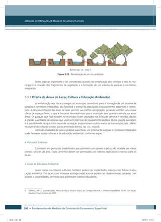 206 • Fundamentos de Medidas de Controle do Escoamento Superficial
Manual de Drenagem e Manejo de Águas Pluviais
Barros (op. cit., nota 6
)
Figura 5.22 - Revitalização de um rio canalizado
Outro aspecto importante a ser considerado quando da revitalização dos córregos e rios do mu-
nicípio é a conexão dos fragmentos de vegetação e a formação de um sistema de parques e corredores
integrados.
5.3.3 Oferta de Áreas de Lazer, Cultura e Educação Ambiental
A revitalização dos rios e córregos do município contribuirá para a formação de um sistema de
parques e corredores integrados, isto facilitará o acesso da população a equipamentos esportivos e recrea-
tivos. A desconcentração das áreas de lazer permite sua melhor apropriação, gerando também uma maior
oferta de espaços livres, o que é bastante favorável visto que o município tem grande carência por estas
áreas. Os parques que hoje existem no município ficam saturados nos finais de semana e feriados, devido
à grande quantidade de pessoas que usufruem este tipo de equipamento público. Outra grande vantagem
é a possibilidade de que estas áreas de recreação proporcionem outros meios de locomoção pela cidade,
incorporando ciclovias e pistas para caminhada (Barros, op. cit., nota 8).
Além de atividades de lazer e práticas esportivas, um sistema de parques e corredores integrados
pode favorecer ações culturais e de educação ambiental, conforme segue:
• Percursos Culturais:
Consistem em percursos predefinidos que permitem um passeio à pé ou de bicicleta por vários
pontos culturais da área. Esses caminhos devem ser permeados por roteiros explicativos e textos sobre os
locais.
• Áreas de Educação Ambiental:
Assim como nos roteiros culturais, também podem ser implantados roteiros com ênfase à edu-
cação ambiental. Em locais com interesse ecológico-educacional podem ser desenvolvidas parcerias com
escolas e universidades, de modo que promovam roteiros educativos.
6	BARROS, M.T.L. (coordenador), Plano de Bacia Urbana: Bacia do Córrego Bananal, CTHIDRO/CNPq/FINEP, EPUSP, São Paulo,
Relatório Final, Outubro de 2005.
Book 1.indb 206 23/10/12 15:15
 