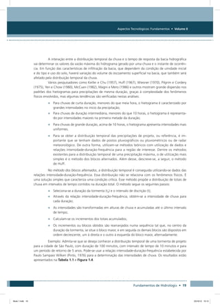 Aspectos Tecnológicos: Fundamentos • Volume II
Fundamentos de Hidrologia • 19
A interação entre a distribuição temporal da chuva e o tempo de resposta da bacia hidrográfica
vai determinar os valores da vazão máxima do hidrograma gerado por uma chuva e o instante de ocorrên-
cia. Em função das características de infiltração da bacia, que dependem da condição de umidade inicial
e do tipo e uso do solo, haverá variação do volume do escoamento superficial na bacia, que também será
afetado pela distribuição temporal da chuva.
Vários pesquisadores como Keifer e Chu (1957), Huff (1967), Wiesner (1970), Pilgrim e Cordery
(1975), Yen e Chow (1980), McCuen (1982), Magni e Mero (1986) e outros mostram grande dispersão nos
padrões dos hietogramas para precipitações de mesma duração, graças à complexidade dos fenômenos
físicos envolvidos, mas algumas tendências são verificadas nestas análises:
•	 Para chuvas de curta duração, menores do que meia hora, o hietograma é caracterizado por
grandes intensidades no início da precipitação;
•	 Para chuvas de duração intermediária, menores do que 10 horas, o hietograma é representa-
do por intensidades maiores na primeira metade da duração;
•	 Para chuvas de grande duração, acima de 10 horas, o hietograma apresenta intensidades mais
uniformes.
•	 Para se obter a distribuição temporal das precipitações de projeto, ou referência, é im-
portante que se tenham dados de postos pluviográficos ou pluviométricos ou de radar
meteorológico. De outra forma, utilizam-se métodos teóricos com utilização de dados e
relações intensidade-duração-frequência para a região de interesse. Dentre os métodos
existentes para a distribuição temporal de uma precipitação máxima, o de utilização mais
simples é o método dos blocos alternados. Além desse, descreve-se, a seguir, o método
de Huff.
No método dos blocos alternados, a distribuição temporal é conseguida utilizando-se dados das
relações intensidade-duração-frequência. Essa distribuição não se relaciona com os fenômenos físicos. É
uma solução simples que caracteriza uma condição crítica. Esse método propõe a distribuição de totais de
chuva em intervalos de tempo contidos na duração total. O método segue os seguintes passos:
•	 Seleciona-se a duração da tormenta (td) e o intervalo de discrição (t);
•	 Através da relação intensidade-duração-frequência, obtém-se a intensidade de chuva para
cada duração;
•	 As intensidades são transformadas em alturas de chuva e acumuladas até o último intervalo
de tempo;
•	 Calculam-se os incrementos dos totais acumulados;
•	 Os incrementos ou blocos obtidos são rearranjados numa sequência tal que, no centro da
duração da tormenta, se situe o bloco maior, e em seguida os demais blocos são dispostos em
ordem decrescente, um à direita e o outro à esquerda do bloco maior, alternadamente.
Exemplo: Admita-se que se deseja conhecer a distribuição temporal de uma tormenta de projeto
para a cidade de São Paulo, com duração de 100 minutos, com intervalo de tempo de 10 minutos e para
um período de retorno de 5 anos. Pode-se usar a relação intensidade-duração-frequência estabelecida por
Paulo Sampaio Wilken (Pinto, 1976) para a determinação das intensidades de chuva. Os resultados estão
apresentados na Tabela 1.1 e Figura 1.4.
Book 1.indb 19 23/10/12 15:12
 