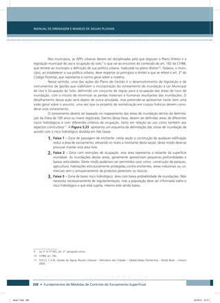 208 • Fundamentos de Medidas de Controle do Escoamento Superficial
Manual de Drenagem e Manejo de Águas Pluviais
Nos municípios, as APPs urbanas devem ser disciplinadas pelo que dispuser o Plano Diretor e a
legislação municipal de uso e ocupação do solo,9
o que vai ao encontro do conteúdo do art. 182 da CF/88,
que remete ao município a definição de sua política urbana, traduzida no plano diretor10
. Todavia, o muni-
cípio, ao estabelecer a sua política urbana, deve respeitar os princípios e limites a que se refere o art. 2º do
Código Florestal, que representa a norma geral sobre a matéria.
Nesse sentido, uma das ações do Plano de Gestão é o desenvolvimento de legislação e de
instrumentos de gestão que viabilizem a incorporação do zoneamento de inundação à Lei Municipal
de Uso e Ocupação do Solo, definindo um conjunto de regras para a ocupação das áreas de risco de
inundação, com o intuito de minimizar as perdas materiais e humanas resultantes das inundações. O
detalhamento dessa ação será objeto de outra atividade, mas pretende-se apresentar neste item uma
visão geral sobre o assunto, uma vez que os projetos de revitalização em corpos hídricos devem consi-
derar este zoneamento.
O zoneamento deverá ser baseado no mapeamento das áreas de inundação dentro da delimita-
ção da cheia de 100 anos ou maior registrada. Dentro dessa faixa, devem ser definidas áreas de diferentes
riscos hidrológicos e com diferentes critérios de ocupação, tanto em relação ao uso como também aos
aspectos construtivos11
. A Figura 5.23 apresenta um esquema da delimitação das zonas de inundação de
acordo com o risco hidrológico dividida em três faixas:
1.	Faixa 1 – Zona de passagem de enchente: nesta seção a construção de qualquer edificação
reduz a área de escoamento, elevando os níveis a montante desta seção, deste modo deve-se
procurar manter esta área livre.
2.	Faixa 2 – Zona com restrições de ocupação: esta área representa o restante da superfície
inundável. As inundações destas áreas, geralmente apresentam pequenas profundidades e
baixas velocidades. Deste modo poderiam ser permitidos usos como: construção de parques,
agricultura, habitações estruturalmente protegidas contra enchentes, áreas industriais ou co-
merciais sem o armazenamento de produtos perecíveis ou tóxicos.
3.	Faixa 3 – Zona de baixo risco hidrológico: área com baixa probabilidade de inundações. Não
necessita necessariamente de regulamentação, mas a população deve ser informada sobre o
risco hidrológico a que está sujeita, mesmo este sendo baixo.
9	 Lei nº 4.771/65, art. 2º, parágrafo único.
10	 CF/88, art. 182.
11	TUCCI, C.E.M. Gestão de Águas Pluviais Urbanas – Ministério das Cidades – Global Water Partnership - World Bank – Unesco
2005.
Book 1.indb 208 23/10/12 15:15
 