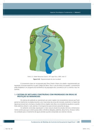 Fundamentos de Medidas de Controle do Escoamento Superficial • 209
Aspectos Tecnológicos: Fundamentos • Volume II
Fonte: U.S. Water Resources Council, 1971 apud Tucci, 2005, nota 13.
Figura 5.23 - Regulamentação da zona inundável
O zoneamento deve ser incorporado pelo Plano Diretor Urbano da cidade e regulamentado por
legislação municipal específica ou pelo Código de Obras. Para o caso de áreas já ocupadas, o zoneamento
pode estabelecer um programa de transferência da população e/ou convivência com os eventos mais fre-
quentes.
5.4 SISTEMA DE WETLANDS CONSTRUÍDAS COM PRIORIDADES EM ÁREAS DE
PROTEÇÃO DE MANANCIAIS
Os sistemas de wetlands se caracterizam por serem regiões com ecossistemas naturais que ficam
parcial ou totalmente inundadas durante o ano. Essas áreas são zonas de transição, existentes no trajeto das
águas que escoam por uma bacia, situadas entre as regiões mais altas e os ecossistemas aquáticos a jusante.
Estes sistemas utilizam o solo, plantas e microrganismos para remover poluentes da água.
As wetlands construídas reproduzem o meio natural através de estudos técnicos e dimensiona-
mento correto para que o sistema possa obter a eficiência desejada, podendo, dessa forma, fornecer melho-
res condições para o tratamento de águas poluídas quando comparadas aos sistemas naturais.
Book 1.indb 209 23/10/12 15:15
 
