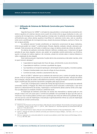 210 • Fundamentos de Medidas de Controle do Escoamento Superficial
Manual de Drenagem e Manejo de Águas Pluviais
5.4.1 Utilização de Sistemas de Wetlands Construídas para Tratamento
de Águas
Segundo Souza et al. (2000)12
a remoção da carga poluidora e conservação dos ecossistemas ter-
restres e aquáticos em sistemas naturais ocorre a partir do contato entre as águas residuárias no solo, com
a presença de microrganismos, macrófitas aquáticas e energia solar. As wetlands construídas são projetadas
artificialmente para utilizar plantas aquáticas (macrófitas) em substratos (como areia, solo ou cascalho),
onde ocorre a proliferação de microrganismos que, através de processos biológicos, químicos e físicos, tra-
tam as águas poluídas.
As wetlands exercem funções semelhantes ao tratamento convencional de águas residuárias,
entre os quais podem ser citadas13
: a sedimentação, filtração, digestão, oxidação, redução, adsorção e pre-
cipitação. Estes processos são verificados à medida que a água se desloca através das células da wetland.
Os sistemas de wetlands construídas oferecem melhores condições para o tratamento de águas
poluídas do que áreas alagadas naturais, pois podem ser projetadas visando potencializar sua eficiência,
quanto à remoção de matéria orgânica e de nutrientes, através do controle sobre o sistema hidráulico e
sobre a vegetação da área alagada.
Estes sistemas possuem importantes funções dentro dos ecossistemas onde estão inseridos, entre
os quais merecem destaque14
:
•	 Capacidade de regularização dos fluxos de água, amortecendo os picos de enchentes;
•	 Capacidade de modificar e controlar a qualidade das águas;
•	 Sua importância na função de reprodução e alimentação da fauna aquática, incluindo os peixes;
•	 Proteção à biodiversidade como área de refúgio da fauna terrestre;
•	 Controle da erosão, evitando o assoreamento dos rios.
Kao et al (2001)15
advertem que as wetlands são essenciais para o sistema de gestão das águas
pluviais. Entre as funções destes sistemas no controle do escoamento superficial estão: redução dos efeitos
das inundações, redução de vazões e velocidade de escoamento, redução da erosão e aumento da sedimen-
tação e modificação dos poluentes tipicamente carregados pelas águas pluviais.
Como visto, é vantajosa para o sistema de manejo das águas pluviais a incorporação das wetlands
construídas visando à mitigação dos efeitos do escoamento pluvial associado à urbanização, o que torna
oportuno o desenvolvimento de estudos, implantação e monitoramento destes sistemas tendo como obje-
tivo sua adequação às condições climáticas e ambientais locais.
A implantação de wetlands construídas nas várzeas dos reservatórios e represas pode ser uma
solução criativa e de curto prazo para o controle da qualidade e da quantidade de água que aflui para os
mananciais. Essa iniciativa poderá contribuir para a aceleração das metas de melhoria de qualidade de água,
uma vez que seu custo de implantação e manutenção é significativamente inferior ao custo de implantação
de medidas de controle convencionais.
12	SOUZA et al. Pós-Tratamento de Efluente de Reator UASB Utilizando Sistemas Wetlands. Revista Brasileira de Engenharia Agrícola
e Ambiental, Campina Grande, vol.4, n.1, p.87-91, 2000. Disponível em: http://www.agriambi.com.br/revista/v4n1/087.pdf.
Acesso em: 18 de julho de 2011.
13	 EPA. Environmental Protection Agency. Manual Constructed Wetlands Treatment of Municipal Wastewaters. 1999.
14	SALATI, E. Utilização de sistemas de wetlands construídas para tratamento de águas. Biológico , São Paulo, v. 65 n.1 /2 , p 113-
116, jan.dez, 2003.
15	KAO et al. Application of a constructed wetland for non-point source pollution control. Water Science and Technology, vol 44, n.
11–12, p. 585–590, 2001.
Book 1.indb 210 23/10/12 15:15
 