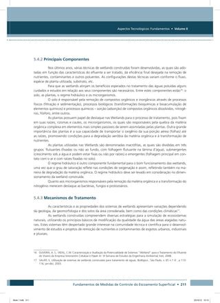 Fundamentos de Medidas de Controle do Escoamento Superficial • 211
Aspectos Tecnológicos: Fundamentos • Volume II
5.4.2 Principais Componentes
Nos últimos anos, várias técnicas de wetlands construídas foram desenvolvidas, as quais são ado-
tadas em função das características do efluente a ser tratado, da eficiência final desejada na remoção de
nutrientes, contaminantes e outros poluentes. As configurações destas técnicas variam conforme o fluxo,
espécie de planta utilizada, substrato, etc.
Para que as wetlands atinjam os benefícios esperados no tratamento das águas poluídas alguns
cuidados e estudos em relação aos seus componentes são necessários. Entre estes componentes estão16
: o
solo, as plantas, o regime hidráulico e os microrganismos.
O solo é responsável pela remoção de compostos orgânicos e inorgânicos através de processos
físicos (filtração e sedimentação), processos biológicos (transformações bioquímicas e bioacumulação de
elementos químicos) e processos químicos – sorção (adsorção) de compostos orgânicos dissolvidos, nitrogê-
nio, fósforo, entre outros.
As plantas possuem papel de destaque nas Wetlands para o processo de tratamento, pois fixam
em suas raízes, rizomas e caules, os microrganismos, os quais são responsáveis pela quebra da matéria
orgânica complexa em elementos mais simples passíveis de serem assimiladas pelas plantas. Outra grande
importância das plantas é a sua capacidade de transportar o oxigênio da sua porção aérea (folhas) até
as raízes, promovendo condições para a degradação aeróbia da matéria orgânica e à transformação de
nutrientes.
As plantas utilizadas nas Wetlands são denominadas macrófitas, as quais são divididas em três
grupos: flutuantes (fixadas ou não ao fundo, com folhagem flutuante na lâmina d’água), submergentes
(crescimento sob a água e podem estar fixas ou não por raízes) e emergentes (folhagem principal em con-
tato com o ar e com raízes fixadas no solo).
O regime hidráulico é outro componente fundamental para o bom funcionamento das wetlands,
uma vez que o grau de saturação reflete nas condições de oxigenação e assim, refletindo também na ma-
neira de degradação da matéria orgânica. O regime hidráulico deve ser levado em consideração no dimen-
sionamento da wetland construída.
Quanto aos microrganismos responsáveis pela remoção da matéria orgânica e a transformação do
nitrogênio merecem destaque as bactérias, fungos e protozoários.
5.4.3 Mecanismos de Tratamento
As características e as propriedades dos sistemas de wetlands apresentam variações dependendo
da geologia, da geomorfologia e dos solos da área considerada, bem como das condições climáticas17
.
As wetlands construídas compreendem diversas estratégias para a simulação de ecossistemas
naturais, utilizando os princípios básicos de modificação da qualidade da água das áreas alagadas natu-
rais. Estes sistemas têm despertado grande interesse na comunidade técnica e científica para o desenvol-
vimento de estudos e projetos de remoção de nutrientes e contaminantes de esgotos urbanos, industriais
e pluviais.
16	OLIVEIRA, A. S.; VIDAL, C.M. Caracterização e Avaliação da Potencialidade de Sistemas “Wetland” para o Tratamento do Efluente
do Viveiro da Empresa Votorantim Celulose e Papel. In: VI Semana de Estudos da Engenharia Ambiental, Irati, 2008.
17	SALATI, E. Utilização de sistemas de wetlands construídas para tratamento de águas. Biológico , São Paulo, v. 65 n.1 /2 , p 113-
116, jan-dez, 2003.
Book 1.indb 211 23/10/12 15:15
 
