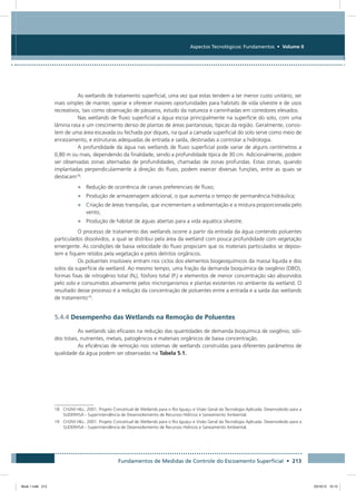 Fundamentos de Medidas de Controle do Escoamento Superficial • 213
Aspectos Tecnológicos: Fundamentos • Volume II
As wetlands de tratamento superficial, uma vez que estas tendem a ter menor custo unitário, ser
mais simples de manter, operar e oferecer maiores oportunidades para habitats de vida silvestre e de usos
recreativos, tais como observação de pássaros, estudo da natureza e caminhadas em corredores elevados.
Nas wetlands de fluxo superficial a água escoa principalmente na superfície do solo, com uma
lâmina rasa e um crescimento denso de plantas de áreas pantanosas, típicas da região. Geralmente, consis-
tem de uma área escavada ou fechada por diques, na qual a camada superficial do solo serve como meio de
enraizamento, e estruturas adequadas de entrada e saída, destinadas a controlar a hidrologia.
A profundidade da água nas wetlands de fluxo superficial pode variar de alguns centímetros a
0,80 m ou mais, dependendo da finalidade, sendo a profundidade típica de 30 cm. Adicionalmente, podem
ser observadas zonas alternadas de profundidades, chamadas de zonas profundas. Estas zonas, quando
implantadas perpendicularmente à direção do fluxo, podem exercer diversas funções, entre as quais se
destacam18
:
•	 Redução de ocorrência de canais preferenciais de fluxo;
•	 Produção de armazenagem adicional, o que aumenta o tempo de permanência hidráulica;
•	 Criação de áreas tranquilas, que incrementam a sedimentação e a mistura proporcionada pelo
vento;
•	 Produção de hábitat de águas abertas para a vida aquática silvestre.
O processo de tratamento das wetlands ocorre a partir da entrada da água contendo poluentes
particulados dissolvidos, a qual se distribui pela área da wetland com pouca profundidade com vegetação
emergente. As condições de baixa velocidade do fluxo propiciam que os materiais particulados se deposi-
tem e fiquem retidos pela vegetação e pelos detritos orgânicos.
Os poluentes insolúveis entram nos ciclos dos elementos biogeoquímicos da massa líquida e dos
solos da superfície da wetland. Ao mesmo tempo, uma fração da demanda bioquímica de oxigênio (DBO),
formas fixas de nitrogênio total (Nt), fósforo total (Pt) e elementos de menor concentração são absorvidos
pelo solo e consumidos ativamente pelos microrganismos e plantas existentes no ambiente da wetland. O
resultado desse processo é a redução da concentração de poluentes entre a entrada e a saída das wetlands
de tratamento19
.
5.4.4 Desempenho das Wetlands na Remoção de Poluentes
As wetlands são eficazes na redução das quantidades de demanda bioquímica de oxigênio, sóli-
dos totais, nutrientes, metais, patogênicos e materiais orgânicos de baixa concentração.
As eficiências de remoção nos sistemas de wetlands construídas para diferentes parâmetros de
qualidade da água podem ser observadas na Tabela 5.1.
18	CH2M HILL. 2001. Projeto Conceitual de Wetlands para o Rio Iguaçu e Visão Geral da Tecnologia Aplicada. Desenvolvido para a
SUDERHSA - Superintendência de Desenvolvimento de Recursos Hídricos e Saneamento Ambiental.
19	CH2M HILL. 2001. Projeto Conceitual de Wetlands para o Rio Iguaçu e Visão Geral da Tecnologia Aplicada. Desenvolvido para a
SUDERHSA - Superintendência de Desenvolvimento de Recursos Hídricos e Saneamento Ambiental.
Book 1.indb 213 23/10/12 15:15
 