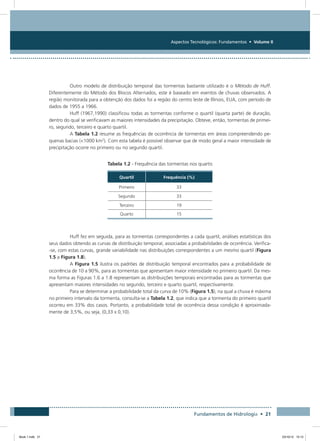 Aspectos Tecnológicos: Fundamentos • Volume II
Fundamentos de Hidrologia • 21
Outro modelo de distribuição temporal das tormentas bastante utilizado é o Método de Huff.
Diferentemente do Método dos Blocos Alternados, este é baseado em eventos de chuvas observados. A
região monitorada para a obtenção dos dados foi a região do centro leste de Illinois, EUA, com período de
dados de 1955 a 1966.
Huff (1967,1990) classificou todas as tormentas conforme o quartil (quarta parte) de duração,
dentro do qual se verificavam as maiores intensidades da precipitação. Obteve, então, tormentas de primei-
ro, segundo, terceiro e quarto quartil.
A Tabela 1.2 resume as frequências de ocorrência de tormentas em áreas compreendendo pe-
quenas bacias (1000 km2
). Com esta tabela é possível observar que de modo geral a maior intensidade de
precipitação ocorre no primeiro ou no segundo quartil.
Tabela 1.2 - Frequência das tormentas nos quartis
Quartil Frequência (%)
Primeiro 33
Segundo 33
Terceiro 19
Quarto 15
Huff fez em seguida, para as tormentas correspondentes a cada quartil, análises estatísticas dos
seus dados obtendo as curvas de distribuição temporal, associadas a probabilidades de ocorrência. Verifica-
-se, com estas curvas, grande variabilidade nas distribuições correspondentes a um mesmo quartil (Figura
1.5 a Figura 1.8).
A Figura 1.5 ilustra os padrões de distribuição temporal encontrados para a probabilidade de
ocorrência de 10 a 90%, para as tormentas que apresentam maior intensidade no primeiro quartil. Da mes-
ma forma as Figuras 1.6 a 1.8 representam as distribuições temporais encontradas para as tormentas que
apresentam maiores intensidades no segundo, terceiro e quarto quartil, respectivamente.
Para se determinar a probabilidade total da curva de 10% (Figura 1.5), na qual a chuva é máxima
no primeiro intervalo da tormenta, consulta-se a Tabela 1.2, que indica que a tormenta do primeiro quartil
ocorreu em 33% dos casos. Portanto, a probabilidade total de ocorrência dessa condição é aproximada-
mente de 3,5%, ou seja, (0,33 x 0,10).
Book 1.indb 21 23/10/12 15:12
 