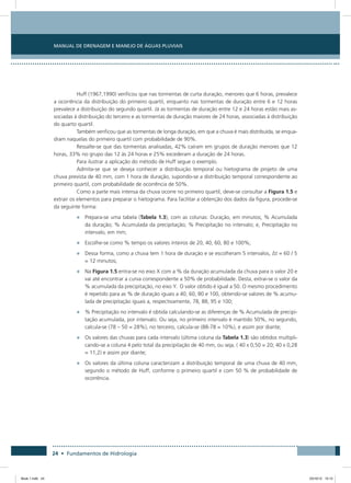 24 • Fundamentos de Hidrologia
Manual de Drenagem e Manejo de Águas Pluviais
Huff (1967,1990) verificou que nas tormentas de curta duração, menores que 6 horas, prevalece
a ocorrência da distribuição do primeiro quartil, enquanto nas tormentas de duração entre 6 e 12 horas
prevalece a distribuição do segundo quartil. Já as tormentas de duração entre 12 e 24 horas estão mais as-
sociadas à distribuição do terceiro e as tormentas de duração maiores de 24 horas, associadas à distribuição
do quarto quartil.
Também verificou que as tormentas de longa duração, em que a chuva é mais distribuída, se enqua-
dram naquelas do primeiro quartil com probabilidade de 90%.
Ressalte-se que das tormentas analisadas, 42% caíram em grupos de duração menores que 12
horas, 33% no grupo das 12 às 24 horas e 25% excederam a duração de 24 horas.
Para ilustrar a aplicação do método de Huff segue o exemplo.
Admita-se que se deseja conhecer a distribuição temporal ou hietograma de projeto de uma
chuva prevista de 40 mm, com 1 hora de duração, supondo-se a distribuição temporal correspondente ao
primeiro quartil, com probabilidade de ocorrência de 50%.
Como a parte mais intensa da chuva ocorre no primeiro quartil, deve-se consultar a Figura 1.5 e
extrair os elementos para preparar o hietograma. Para facilitar a obtenção dos dados da figura, procede-se
da seguinte forma:
•	 Prepara-se uma tabela (Tabela 1.3), com as colunas: Duração, em minutos; % Acumulada
da duração; % Acumulada da precipitação; % Precipitação no intervalo; e, Precipitação no
intervalo, em mm;
•	 Escolhe-se como % tempo os valores inteiros de 20, 40, 60, 80 e 100%;
•	 Dessa forma, como a chuva tem 1 hora de duração e se escolheram 5 intervalos, Δt = 60 / 5
= 12 minutos;
•	 Na Figura 1.5 entra-se no eixo X com a % da duração acumulada da chuva para o valor 20 e
vai até encontrar a curva correspondente a 50% de probabilidade. Desta, extrai-se o valor da
% acumulada da precipitação, no eixo Y. O valor obtido é igual a 50. O mesmo procedimento
é repetido para as % de duração iguais a 40, 60, 80 e 100, obtendo-se valores de % acumu-
lada de precipitação iguais a, respectivamente, 78, 88, 95 e 100;
•	 % Precipitação no intervalo é obtida calculando-se as diferenças de % Acumulada de precipi-
tação acumulada, por intervalo. Ou seja, no primeiro intervalo é mantido 50%, no segundo,
calcula-se (78 – 50 = 28%), no terceiro, calcula-se (88-78 = 10%), e assim por diante;
•	 Os valores das chuvas para cada intervalo (última coluna da Tabela 1.3) são obtidos multipli-
cando-se a coluna 4 pelo total da precipitação de 40 mm, ou seja, ( 40 x 0,50 = 20; 40 x 0,28
= 11,2) e assim por diante;
•	 Os valores da última coluna caracterizam a distribuição temporal de uma chuva de 40 mm,
segundo o método de Huff, conforme o primeiro quartil e com 50 % de probabilidade de
ocorrência.
Book 1.indb 24 23/10/12 15:12
 