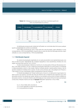 Aspectos Tecnológicos: Fundamentos • Volume II
Fundamentos de Hidrologia • 25
Tabela 1.3 - Hietograma de projeto para uma chuva no primeiro quartil com
50% de probabilidade de ocorrência
Dt (min) % da duração % acumulada de P % no intervalo DP (mm)
12 20 50 50 20
24 40 78 28 11,2
36 60 88 10 4,0
48 80 95 7 2,8
60 100 100 5 2,0
Total 100 40
As distribuições temporais pelo método de Huff podem ser construídas dessa forma para qualquer
quartil e probabilidade de ocorrência considerada.
Huff (1990) recomenda que, para a maior parte dos casos de projeto, sejam adotadas as curvas
correspondentes a 50% de probabilidade, enquanto para os casos de cálculo de descargas extremas, sejam
utilizadas as curvas correspondentes a 10% de probabilidade.
1.2.7 Distribuição Espacial
Os valores de precipitações registrados em um posto pluviométrico são representativos para uma
área ao redor do posto. Dependendo das condições topográficas e das características climáticas de uma
região, essa área limite varia de 1 km2
a 25 km2
.
O cálculo da precipitação média de um evento em uma área pode ser feito por três processos sim-
ples. O da média aritmética, em que a média das precipitações registradas nos vários postos é considerada
a média precipitada na área é o mais simples. Pode ser utilizado quando a rede de postos é densa e não há
grandes variações de medidas entre os postos. Os dois outros processos são o dos polígonos de Thiessen e
o das isoietas, em que a precipitação média é ponderada por áreas de influência.
O método dos polígonos de Thiessen admite que a chuva em um dado ponto é igual àquela me-
dida no posto mais próximo. Os limites das áreas de influência são as mediatrizes dos segmentos que unem
dois postos vizinhos. No método das isoietas, admite-se uma variação contínua entre os valores medidos em
dois postos vizinhos. As áreas de influência são delimitadas por duas isoietas (linhas de mesma precipitação
consecutivas). Relações empíricas do tipo da Equação 1.5 podem representar a chuva média.
  1.5
Pm é a chuva média sobre uma área A;
Po é a chuva registrada no epicentro da tormenta ;
k e m são parâmetros de ajuste.
Book 1.indb 25 23/10/12 15:12
 