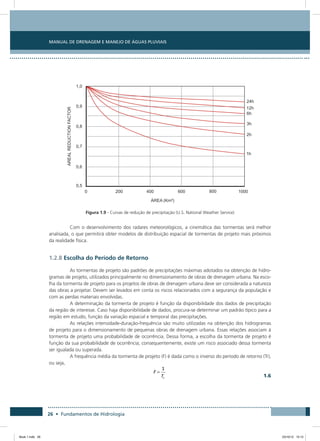26 • Fundamentos de Hidrologia
Manual de Drenagem e Manejo de Águas Pluviais
Figura 1.9 - Curvas de redução de precipitação (U.S. National Weather Service)
Com o desenvolvimento dos radares meteorológicos, a cinemática das tormentas será melhor
analisada, o que permitirá obter modelos de distribuição espacial de tormentas de projeto mais próximos
da realidade física.
1.2.8 Escolha do Período de Retorno
As tormentas de projeto são padrões de precipitações máximas adotados na obtenção de hidro-
gramas de projeto, utilizados principalmente no dimensionamento de obras de drenagem urbana. Na esco-
lha da tormenta de projeto para os projetos de obras de drenagem urbana deve ser considerada a natureza
das obras a projetar. Devem ser levados em conta os riscos relacionados com a segurança da população e
com as perdas materiais envolvidas.
A determinação da tormenta de projeto é função da disponibilidade dos dados de precipitação
da região de interesse. Caso haja disponibilidade de dados, procura-se determinar um padrão típico para a
região em estudo, função da variação espacial e temporal das precipitações.
As relações intensidade-duração-frequência são muito utilizadas na obtenção dos hidrogramas
de projeto para o dimensionamento de pequenas obras de drenagem urbana. Essas relações associam à
tormenta de projeto uma probabilidade de ocorrência. Dessa forma, a escolha da tormenta de projeto é
função da sua probabilidade de ocorrência; consequentemente, existe um risco associado dessa tormenta
ser igualada ou superada.
A frequência média da tormenta de projeto (F) é dada como o inverso do período de retorno (Tr),
ou seja,
 
1.6
Book 1.indb 26 23/10/12 15:12
 