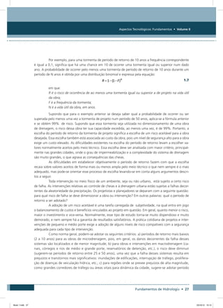 Aspectos Tecnológicos: Fundamentos • Volume II
Fundamentos de Hidrologia • 27
Por exemplo, para uma tormenta de período de retorno de 10 anos a frequência correspondente
é igual a 0,1, significa que há uma chance em 10 de ocorrer uma tormenta igual ou superior num dado
ano. A probabilidade de ocorrer pelo menos uma tormenta de período de retorno de 10 anos durante um
período de N anos é obtida por uma distribuição binomial e expressa pela equação:
  1.7
em que:
R é o risco de ocorrência de ao menos uma tormenta igual ou superior a de projeto na vida útil
da obra;
F é a frequência da tormenta;
N é a vida útil da obra, em anos.
Supondo que para o exemplo anterior se deseja saber qual a probabilidade de ocorrer ou ser
superada pelo menos uma vez a tormenta de projeto num período de 50 anos, aplica-se a fórmula anterior
e se obtém 99% de risco. Supondo que essa tormenta seja utilizada no dimensionamento de uma obra
de drenagem, o risco dessa obra ter sua capacidade excedida, ao menos uma vez, é de 99%. Portanto, a
escolha do período de retorno da tormenta de projeto significa a escolha de um risco aceitável para a obra
desejada. Essa escolha também está associada ao custo da obra, pois um nível de segurança alto para a obra
exige um custo elevado. As dificuldades existentes na escolha do período de retorno levam a escolher va-
lores normalmente aceitos pelo meio técnico. Essa escolha deve ser analisada com maior critério, principal-
mente nas grandes cidades, onde o grau de impermeabilização e a complexidade do sistema de drenagem
são muito grandes, o que agrava as consequências das cheias.
As dificuldades em estabelecer objetivamente o período de retorno fazem com que a escolha
recaia sobre valores aceitos de forma mais ou menos ampla pelo meio técnico o que nem sempre é o mais
adequado, mas pode-se orientar esse processo de escolha levando-se em conta alguns argumentos descri-
tos a seguir.
Toda intervenção no meio físico de um ambiente, seja ou não urbano, está sujeito a certo risco
de falha. As intervenções relativas ao controle de cheias e à drenagem urbana estão sujeitas a falhas decor-
rentes da aleatoriedade da precipitação. Os projetistas e planejadores se deparam com a seguinte questão:
para qual risco de falha se deve dimensionar a obra ou intervenção? Em outras palavras: qual o período de
retorno a ser adotado?
A adoção de um risco aceitável é uma tarefa carregada de subjetividade, na qual entra em jogo
o balanceamento de custos e benefícios vinculados ao projeto em questão. Em geral, quanto menor o risco,
maior o investimento e vice-versa. Normalmente, esse tipo de estudo torna-se muito dispendioso e muito
demorado, e nem sempre há a garantia de resultados satisfatórios. A prática cotidiana de projetos e inter-
venções de pequeno e médio porte exige a adoção de alguns níveis de risco compatíveis com a segurança
adequada para cada tipo de intervenção.
Como norma geral, podem-se adotar os seguintes critérios: a) períodos de retorno mais baixos
(2 a 10 anos) para as obras de microdrenagem, pois, em geral, os danos decorrentes da falha desses
sistemas são localizados e de menor magnitude; b) para obras e intervenções em macrodrenagem (ca-
nais, córregos e rios de médio e grande porte, reservatórios de detenção, etc.), o risco deve diminuir
(sugerem-se períodos de retorno entre 25 e 50 anos), uma vez que a falha desses sistemas resulta em
prejuízos e transtornos mais significativos: inundações de edificações, interrupção de tráfego, prolifera-
ção de doenças de veiculação hídrica, etc.; c) para regiões onde se prevee prejuízos de alta magnitude,
como grandes corredores de tráfego ou áreas vitais para dinâmica da cidade, sugere-se adotar período
Book 1.indb 27 23/10/12 15:12
 