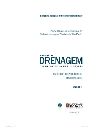 Plano Municipal de Gestão do
Sistema de Águas Pluviais de São Paulo
DRENAGEME M A N E J O D E Á G U A S P L U V I A I S
São Paulo, 2012
Secretaria Municipal de Desenvolvimento Urbano
MA NUA L DE
ASPECTOS TECNOLÓGICOS:
FUNDAMENTOS
VOLUME II
08619 INICIAIS.indd 1 24/10/12 14:41
 