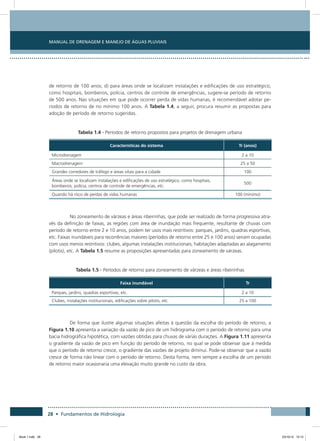 28 • Fundamentos de Hidrologia
Manual de Drenagem e Manejo de Águas Pluviais
de retorno de 100 anos; d) para áreas onde se localizam instalações e edificações de uso estratégico,
como hospitais, bombeiros, polícia, centros de controle de emergências, sugere-se período de retorno
de 500 anos. Nas situações em que pode ocorrer perda de vidas humanas, é recomendável adotar pe-
ríodos de retorno de no mínimo 100 anos. A Tabela 1.4, a seguir, procura resumir as propostas para
adoção de período de retorno sugeridas.
Tabela 1.4 - Períodos de retorno propostos para projetos de drenagem urbana
Características do sistema Tr (anos)
Microdrenagem 2 a 10
Macrodrenagem 25 a 50
Grandes corredores de tráfego e áreas vitais para a cidade 100
Áreas onde se localizam instalações e edificações de uso estratégico, como hospitais,
bombeiros, polícia, centros de controle de emergências, etc.
500
Quando há risco de perdas de vidas humanas 100 (mínimo)
No zoneamento de várzeas e áreas ribeirinhas, que pode ser realizado de forma progressiva atra-
vés da definição de faixas, as regiões com área de inundação mais frequente, resultante de chuvas com
período de retorno entre 2 e 10 anos, podem ter usos mais restritivos: parques, jardins, quadras esportivas,
etc. Faixas inundáveis para recorrências maiores (períodos de retorno entre 25 e 100 anos) seriam ocupadas
com usos menos restritivos: clubes, algumas instalações institucionais, habitações adaptadas ao alagamento
(pilotis), etc. A Tabela 1.5 resume as proposições apresentadas para zoneamento de várzeas.
Tabela 1.5 - Períodos de retorno para zoneamento de várzeas e áreas ribeirinhas
Faixa inundável Tr
Parques, jardins, quadras esportivas, etc. 2 a 10
Clubes, instalações institucionais, edificações sobre pilotis, etc. 25 a 100
De forma que ilustre algumas situações afeitas à questão da escolha do período de retorno, a
Figura 1.10 apresenta a variação da vazão de pico de um hidrograma com o período de retorno para uma
bacia hidrográfica hipotética, com vazões obtidas para chuvas de várias durações. A Figura 1.11 apresenta
o gradiente da vazão de pico em função do período de retorno, no qual se pode observar que à medida
que o período de retorno cresce, o gradiente das vazões de projeto diminui. Pode-se observar que a vazão
cresce de forma não linear com o período de retorno. Desta forma, nem sempre a escolha de um período
de retorno maior ocasionaria uma elevação muito grande no custo da obra.
Book 1.indb 28 23/10/12 15:12
 