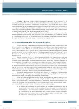Aspectos Tecnológicos: Fundamentos • Volume II
Fundamentos de Hidrologia • 31
A Figura 1.12 mostra uma precipitação calculada por uma das IDFs de São Paulo para T= 10
anos. A distribuição foi feita pelo método dos blocos alternados considerando durações de 3 h e 6 h. Nota-
-se que as precipitações mais intensas concentram-se na região central do gráfico e, nesta região, as quan-
tidades precipitadas são idênticas para as duas durações. A extensão da duração do evento adiciona apenas
uma pequena quantidade de precipitação. A quantidade adicionada pode gerar, entretanto, um aumento
significativo do volume do hidrograma devido à maior saturação do solo. Pode-se verificar que o aumento
do pico do hidrograma não se dá na mesma proporção do seu volume.
Em conclusão, se for adotado o método dos blocos alternados, quanto maiores forem as durações
das precipitações de projeto, maiores serão os volumes e picos dos hidrogramas. Se o sistema de controle
de cheias prevê a construção de um ou mais reservatórios, recomenda-se adotar durações das precipitações
de projeto significativamente maiores do que o tempo de concentração da bacia.
1.2.10 Concepção de Cenários das Tormentas de Projeto
Os itens anteriores apresentaram uma metodologia bastante difundida no meio técnico para
determinar a tormenta de projeto. A metodologia baseava-se na determinação da precipitação em um
ponto da bacia, à qual se atribuem um período de retorno e uma distribuição ao longo do tempo. Entre-
tanto, o método apresentado não permite calcular a quantidade precipitada em cada segmento da bacia
a cada intervalo de tempo. Em outras palavras, a distribuição espacial-temporal da chuva não é consi-
derada e, nos estudos de drenagem urbana usualmente admite-se que a precipitação seja homogênea
em toda a bacia.
Quando os estudos se referem a bacias hidrográficas relativamente pequenas (menores do que
10 km2
), a hipótese da homogeneidade da chuva pode ser admitida como realista. Entretanto, a cidade de
São Paulo contém diversas bacias maiores do que a faixa citada e, nesses casos, a distribuição espacial da
tormenta pode ter efeito significativo no comportamento dos escoamentos na rede hidrográfica da bacia.
A análise dos sistemas de drenagem de bacias urbanas constitui problema de grande complexida-
de graças principalmente ao dinamismo do uso e ocupação do solo e à implantação de estruturas hidráu-
licas tais como canais, soleiras, diques, reservatórios e a própria ampliação do sistema de drenagem. Estas
modificações alteram as condições hidráulicas da bacia, fazendo com que suas respostas hidrológicas sejam
significativamente influenciadas pela distribuição tempo-espaço das tormentas.
Em especial, quando o controle de cheias da bacia se baseia em reservatórios, a distribuição dos
escoamentos no espaço e no tempo representa papel importante no desempenho do sistema e, portanto,
não é admissível aceitar a hipótese da homogeneidade da precipitação.
Ainda não existe metodologia amplamente aceita para considerar as variações espaciais e tem-
porais das tormentas de projeto. Entretanto, quando se dispõe de relativa abundância de dados pluviomé-
tricos, é possível desenvolver e aplicar procedimentos que representam significativo avanço em relação à
hipótese da distribuição espacial homogênea. O termo “concepção de cenários de tormentas de projeto”
vem sendo utilizado para denominar essa metodologia, como se descreve a seguir.
•	 As precipitações são medidas em pontos discretos de uma bacia hidrográfica, por meio de
postos pluviométricos de solo ou são estimadas em maiores áreas por intermédio de radares
meteorológicos. A aquisição e análise sistemática destes dados permitem reunir uma coleção
de “tormentas críticas”, assim denominadas por causarem cheias de impacto significativo.
Cada uma dessas tormentas constitui um cenário de precipitação e o conjunto delas é a base
da metodologia de concepção de cenários de tormentas;
Book 1.indb 31 23/10/12 15:12
 