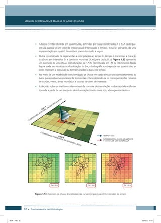 32 • Fundamentos de Hidrologia
Manual de Drenagem e Manejo de Águas Pluviais
•	 A bacia é então dividida em quadrículas, definidas por suas coordenadas X e Y. A cada qua-
drícula associa-se um vetor de precipitação (Intensidade x Tempo). Trata-se, portanto, de uma
representação em quatro dimensões, como ilustrado a seguir.
•	 Outra possibilidade de representar a precipitação ao longo do tempo é discretizar a duração
da chuva em intervalos Δt e construir matrizes (X,Y,I) para cada Δt. A Figura 1.13 apresenta
um exemplo de uma chuva com duração de 1,5 h, discretizada em Δt de 30 minutos. Nessa
figura pode ser visualizada a localização da bacia hidrográfica sobreposta nas quadrículas, as
cores mostram a evolução da tormenta sobre a bacia no tempo.
•	 Por meio de um modelo de transformação de chuva em vazão simula-se o comportamento da
bacia para os diversos cenários de tormentas críticas obtendo-se os correspondentes cenários
de vazões, níveis, áreas inundadas e outras variáveis de interesse.
•	 A decisão sobre as melhores alternativas de controle de inundações na bacia pode então ser
tomada a partir de um conjunto de informações muito mais rico, abrangente e realista.
Figura 1.13 - Matrizes de chuva, discretização da curva no espaço para três intervalos de tempo
Book 1.indb 32 23/10/12 15:12
 
