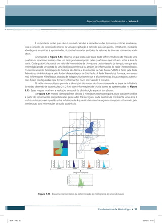 Aspectos Tecnológicos: Fundamentos • Volume II
Fundamentos de Hidrologia • 33
É importante notar que não é possível calcular a recorrência das tormentas criticas analisadas,
pois o conceito de período de retorno de uma precipitação é definido para um ponto. Entretanto, mediante
abordagens empíricas e aproximadas, é possível associar períodos de retorno às diversas tormentas anali-
sadas.
Analisando a Figura 1.13, observa-se que cada sub-bacia pode sofrer influência de mais de uma
quadrícula, sendo necessário obter um hietograma composto pelas quadrículas que influem sobre a área da
bacia. Cada quadrícula possui um valor de intensidade de chuva para cada intervalo de tempo, em que esta
informação pode ser obtida de uma rede pluviométrica ou através de informações de radar meteorológico.
O monitoramento hidrológico do Sistema de Alerta a Inundações de São Paulo (SAISP) é feito pela Rede
Telemétrica de Hidrologia e pelo Radar Meteorológico de São Paulo. A Rede Telemétrica fornece, em tempo
real, informações hidrológicas obtidas de estações fluviométricas e pluviométricas. Essas estações automá-
ticas foram configuradas para fornecer informações num intervalo de 5 minutos.
O radar meteorológico permite a obtenção de mapas de chuva observada na área de influência
do radar, obtendo-se quadrículas (2 x 2 km) com informações de chuva, como as apresentadas na Figura
1.13. Esses mapas mostram a evolução temporal da distribuição espacial das chuvas.
A Figura 1.14 mostra como pode ser obtido o hietograma composto para a sub-bacia em análise
a partir de informações disponibilizadas pelo radar. Nesta figura, cada quadrícula representa uma área 4
km² e a sub-bacia em questão sofre influência de 4 quadrículas e seu hietograma composto é formado pela
ponderação das informações de cada quadrícula.
Figura 1.14 - Esquema representativo da determinação do Hietograma de uma sub-bacia
Book 1.indb 33 23/10/12 15:12
 
