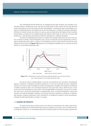 34 • Fundamentos de Hidrologia
Manual de Drenagem e Manejo de Águas Pluviais
Esta metodologia permite determinar um hietograma para cada sub-bacia, que considera a dis-
tribuição espacial e temporal da chuva. Esse tipo de análise pode ser feita a partir de uma rede densa de
postos pluviométricos ou de informações de radar meteorológico. A utilização de radar meteorológico é um
avanço no detalhamento das informações que servem de entrada para o modelo de simulação hidrológica.
Diferente do método clássico das isoietas, em que sua precisão depende da densidade da rede de postos
pluviométricos, os mapas de chuva determinados pelo radar permitem obter um valor de chuva para cada
quadrícula e a rede de postos pluviométricos pode ser utilizada para a validação dos dados.
Esse tipo de metodologia permite que os modelos de simulação representem de forma mais rea-
lista os eventos ocorridos na bacia hidrográfica, pois a chuva é introduzida na bacia respeitando as informa-
ções fornecidas pelo radar. Assim, o avanço e a intensidade da chuva em cada instante e local da bacia são
obtidos de forma precisa. Na Figura 1.15 observam-se os hidrogramas obtidos para as chuvas de um ponto
discreto e a chuva determinada pelo radar.
Figura 1.15 - Hidrogramas de saída da Sub-bacia analisada obtidos para uma chuva discreta
com chuva de projeto e chuva determinada pelo radar
No caso em que foi utilizada apenas a chuva de uma quadrícula, sem considerar a discretização
espacial e temporal, o hidrograma resultante apresentou um pico mais acentuado do que o hidrograma
obtido com a chuva do radar. Esta diferença se deve aos hietogramas utilizados como dados de entrada para
o modelo. Quando se utiliza uma informação discreta de chuva para toda a bacia, admite-se que a chuva
ocorreu de forma homogênea em toda a bacia. Esta homogeneidade é improvável, o que ocorre na maioria
dos casos é que a chuva seja subestimada ou superestimada. Assim, em bacias hidrográficas urbanas que
possuem uma rede de drenagem complexa, com diversas estruturas hidráulicas e sub-bacias, as distribui-
ções espacial e temporal apresentam maior interferência no hidrograma resultante, sendo aconselhada a
utilização de dados discretizados no tempo e no espaço.
1.3 VAZÕES DE PROJETO
Em geral, poucas bacias urbanas contam com redes de monitoramento de vazões. Dessa forma,
as vazões de projeto são normalmente definidas a partir de modelos chuva-vazão, como o método racional,
o hidrograma unitário, etc. A metodologia geral parte da determinação da chuva de projeto, geralmente a
Book 1.indb 34 23/10/12 15:12
 
