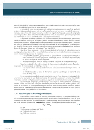 Aspectos Tecnológicos: Fundamentos • Volume II
Fundamentos de Hidrologia • 35
partir de relações I-D-F, cálculo da chuva excedente (precipitação menos infiltração e outras perdas) e, final-
mente, definição do hidrograma ou vazão de projeto.
A obtenção da vazão de projeto passa pela análise criteriosa do escoamento superficial, que inclui
a determinação da vazão de pico, o volume, e a forma do hidrograma bem como o período de retorno as-
sociado a estes valores. Este problema constitui um dos mais importantes fatores de sucesso de um projeto
de drenagem urbana. Erros cometidos nessa fase poderão introduzir incoerências graves no planejamento
das intervenções na bacia e acarretarão obras sub ou superdimensionadas.
É importante reconhecer também que os valores obtidos nessa análise serão sempre aproximados
devido às incertezas hidrológicas, às simplificações dos métodos disponíveis e aos critérios adotados. Tal fato
não justifica, entretanto, atitudes pouco cuidadosas nessa etapa, pois quanto mais meticulosos e sistemáti-
cos forem os procedimentos utilizados, menor será a probabilidade de ocorrência de erros comprometedo-
res. A melhor forma de evitar problemas quanto às incertezas de natureza hidrológica é elaborar um Plano
Diretor de Drenagem Urbana para toda a bacia (Porto et al, 1993).
Quando tal plano não existe, a melhor atitude será estudar a hidrologia de toda a bacia, mesmo
que o projeto em questão se refira a um trecho limitado do total da área drenada. Nesse caso, dois aspectos
devem merecer atenção especial do projetista:
•	 a ocupação futura da bacia, principalmente no que se refere às taxas de impermeabilização e
outras intervenções humanas que possam, por exemplo, reduzir o seu tempo de concentração
ou levar à ocupação de áreas inadequadas;
•	 efeitos causados pelas obras em estudo a montante e a jusante do trecho da intervenção.
Neste item será dada ênfase à determinação da chuva excedente e à vazão de projeto. Duas abor-
dagens são de uso consagrado em hidrologia urbana:
•	 o já clássico método racional, aplicável a bacias urbanas com área de drenagem inferior a 3
km2
, e;
•	 os métodos baseados na teoria do hidrograma unitário, cuja utilização se recomenda para
bacias de maior porte.
Em ambos os casos a vazão de projeto e/ou hidrograma de cheias são determinados a partir de
uma tormenta de projeto, da qual são descontadas as diversas perdas que ocorrem na bacia. O período de
retorno das vazões é, por hipótese, considerado igual ao período de retorno da tormenta de projeto.
Essa hipótese é, em princípio, criticável porque nem sempre as mesmas tormentas acarretam as
mesmas vazões, uma vez que as condições antecedentes de umidade do solo e as modificações das con-
dições de escoamento da bacia (geralmente significativas em áreas urbanas) alteram as relações entre as
chuvas e vazões. Por essa razão, costumam-se adotar valores conservadores da umidade do solo e elaborar
previsões sobre as condições futuras de escoamento.
1.3.1 Determinação da Precipitação Excedente
O escoamento superficial direto ou precipitação excedente é a parcela da precipitação total que es-
coa inicialmente pela superfície do solo, concentrando-se em enxurradas e posteriormente em cursos de água
maiores e mais bem definidos. A chuva excedente é a maior responsável pelas vazões de cheia principalmente
em bacias pequenas e urbanizadas. A Equação 1.8 fornece o volume de escoamento superficial direto.
  1.8
em que:
Vesd é o escoamento superficial direto
AD é a área de drenagem
hexc é a lâmina excedente
Book 1.indb 35 23/10/12 15:12
 
