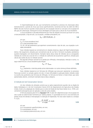 36 • Fundamentos de Hidrologia
Manual de Drenagem e Manejo de Águas Pluviais
A impermeabilização do solo, que normalmente acompanha o processo de urbanização altera
dramaticamente a parcela da chuva que escoa superficialmente. Aumentos de hexc da ordem de 300 a
400% não são incomuns quando a bacia passa de uma ocupação natural ou rural para uma ocupação de
alto grau de urbanização. Distinguem-se duas abordagens principais para o cálculo da chuva excedente:
a chuva excedente é calculada diretamente por meio de relações funcionais que levam em conta
o total precipitado, o tipo de solo, sua ocupação, umidade antecedente, etc.
 1.9
em que:
hexc é a chuva excedente (mm)
P é o total precipitado (mm)
TS, OS, UA são parâmetros que exprimem numericamente o tipo de solo, sua ocupação e umi-
dade antecedente.
Esses métodos baseiam-se normalmente em relações empíricas, alguns de frágil fundamentação
teórica. São largamente utilizados pois normalmente são de uso fácil e fornecem resultados satisfatórios
quando empregados com discernimento. Exemplos típicos dessa classe de métodos são os consagrados
métodos do número da curva do SCS e o método do coeficiente de escoamento superficial, utilizado para
cálculo das vazões de pico no método racional.
No segundo enfoque calculam-se as perdas por infiltração, interceptação, retenção e outras, e a
seguir determina-se a chuva excedente pela relação:
  1.10
em que:
hperdas representa o total das perdas acima relacionadas e os outros termos já foram definidos.
Esses métodos baseiam-se em fórmulas de infiltração que procuram representar os processos
físicos que ocorrem na camada superior do solo. A maior dificuldade na aplicação destes métodos reside
na escolha dos parâmetros das fórmulas de infiltração. As fórmulas de Horton e Green-Ampt, que serão
apresentadas adiante, constituem exemplos típicos dessa categoria.
O método do Soil Conservation Service
Um dos métodos de utilização corrente que se aplica especialmente quando não se dispõe de
dados hidrológicos é o do Soil Conservation Service (SCS) do Departamento de Agricultura dos Estados
Unidos. Existe uma adaptação do método para os solos do Estado de São Paulo (Setzer et al., 1979), sufi-
cientemente abrangente para ser aplicada a solos de outros estados.
A fórmula proposta pelo SCS é a Equação 1.11. O valor de S depende do tipo e da ocupação do
solo e pode ser determinado facilmente por tabelas próprias. A quantidade de 0,2S é uma estimativa de
perdas iniciais (Ai) devidas à interceptação e à retenção em depressões. Por esta razão impõe-se a condição
P  0,2S.
  1.11
em que:
Q é o escoamento superficial direto, em mm;
P é a precipitação, em mm;
S é a retenção potencial do solo, em mm.
Book 1.indb 36 23/10/12 15:12
 
