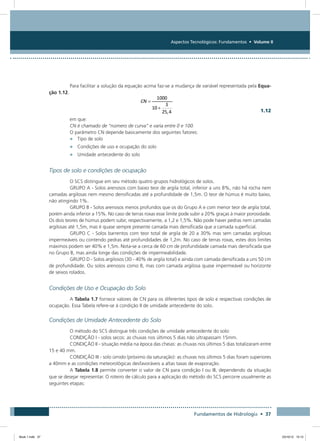 Aspectos Tecnológicos: Fundamentos • Volume II
Fundamentos de Hidrologia • 37
Para facilitar a solução da equação acima faz-se a mudança de variável representada pela Equa-
ção 1.12.
  1.12
em que:
CN é chamado de “número de curva” e varia entre 0 e 100.
O parâmetro CN depende basicamente dos seguintes fatores:
•	 Tipo de solo
•	 Condições de uso e ocupação do solo
•	 Umidade antecedente do solo
Tipos de solo e condições de ocupação
O SCS distingue em seu método quatro grupos hidrológicos de solos.
GRUPO A - Solos arenosos com baixo teor de argila total, inferior a uns 8%, não há rocha nem
camadas argilosas nem mesmo densificadas até a profundidade de 1,5m. O teor de húmus é muito baixo,
não atingindo 1%.
GRUPO B - Solos arenosos menos profundos que os do Grupo A e com menor teor de argila total,
porém ainda inferior a 15%. No caso de terras roxas esse limite pode subir a 20% graças à maior porosidade.
Os dois teores de húmus podem subir, respectivamente, a 1,2 e 1,5%. Não pode haver pedras nem camadas
argilosas até 1,5m, mas é quase sempre presente camada mais densificada que a camada superficial.
GRUPO C - Solos barrentos com teor total de argila de 20 a 30% mas sem camadas argilosas
impermeáveis ou contendo pedras até profundidades de 1,2m. No caso de terras roxas, estes dois limites
máximos podem ser 40% e 1,5m. Nota-se a cerca de 60 cm de profundidade camada mais densificada que
no Grupo B, mas ainda longe das condições de impermeabilidade.
GRUPO D - Solos argilosos (30 - 40% de argila total) e ainda com camada densificada a uns 50 cm
de profundidade. Ou solos arenosos como B, mas com camada argilosa quase impermeável ou horizonte
de seixos rolados.
Condições de Uso e Ocupação do Solo
A Tabela 1.7 fornece valores de CN para os diferentes tipos de solo e respectivas condições de
ocupação. Essa Tabela refere-se à condição II de umidade antecedente do solo.
Condições de Umidade Antecedente do Solo
O método do SCS distingue três condições de umidade antecedente do solo:
CONDIÇÃO I - solos secos: as chuvas nos últimos 5 dias não ultrapassam 15mm.
CONDIÇÃO II - situação média na época das cheias: as chuvas nos últimos 5 dias totalizaram entre
15 e 40 mm.
CONDIÇÃO III - solo úmido (próximo da saturação): as chuvas nos últimos 5 dias foram superiores
a 40mm e as condições meteorológicas desfavoráveis a altas taxas de evaporação.
A Tabela 1.8 permite converter o valor de CN para condição I ou III, dependendo da situação
que se desejar representar. O roteiro de cálculo para a aplicação do método do SCS percorre usualmente as
seguintes etapas:
Book 1.indb 37 23/10/12 15:12
 