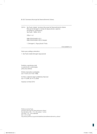 S241m	 São Paulo (cidade). Secretaria Municipal de Desenvolvimento Urbano.
Manual de drenagem e manejo de águas pluviais: aspectos
tecnológicos; fundamentos.
São Paulo: SMDU, 2012.
220p. il. v.2
ISBN 978-85-66381-02-3
ISBN 978-85-66381-00-9 (Coleção)
1. Drenagem 2. Água pluvial I.Título
CDU 626(816.11)
Índice para catálogo sistemático:
1. São Paulo:cidade:drenagem:água pluvial
Proibida a reprodução total
ou parcial sem a autorização
prévia dos editores
Direitos reservados e protegidos
(Lei no
9.610, de 19.02.1998)
Foi feito o depósito legal na Biblioteca Nacional
(Lei no
10.994, de 14.12.2004)
Impresso no Brasil 2012
Prefeitura de São Paulo
Secretaria Municipal de Desenvolvimento Urbano
Rua São Bento, 405 – 17o
e 18o
andares – Centro
São Paulo – SP – CEP 01008-906
Tel: 11 3113-7500
http://www.prefeitura.sp.gov.br//cidade/secretarias/desenvolvimento_urbano/
© 2012 Secretaria Municipal de Desenvolvimento Urbano
08619 INICIAIS.indd 2 7/11/2012 17:18:06
 