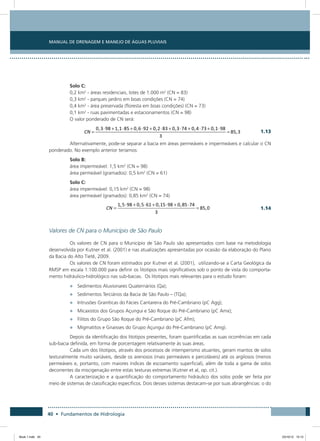 40 • Fundamentos de Hidrologia
Manual de Drenagem e Manejo de Águas Pluviais
Solo C:
0,2 km2
- áreas residenciais, lotes de 1.000 m2
(CN = 83)
0,3 km2
- parques jardins em boas condições (CN = 74)
0,4 km2
- área preservada (floresta em boas condições) (CN = 73)
0,1 km2
- ruas pavimentadas e estacionamentos (CN = 98)
O valor ponderado de CN será:
 
1.13
Alternativamente, pode-se separar a bacia em áreas permeáveis e impermeáveis e calcular o CN
ponderado. No exemplo anterior teríamos:
Solo B:
área impermeável: 1,5 km2
(CN = 98)
área permeável (gramados): 0,5 km2
(CN = 61)
Solo C:
área impermeável: 0,15 km2
(CN = 98)
área permeável (gramados): 0,85 km2
(CN = 74)
 
1.14
Valores de CN para o Município de São Paulo
Os valores de CN para o Município de São Paulo são apresentados com base na metodologia
desenvolvida por Kutner et al. (2001) e nas atualizações apresentadas por ocasião da elaboração do Plano
da Bacia do Alto Tietê, 2009.
Os valores de CN foram estimados por Kutner et al. (2001), utilizando-se a Carta Geológica da
RMSP em escala 1:100.000 para definir os litotipos mais significativos sob o ponto de vista do comporta-
mento hidráulico-hidrológico nas sub-bacias. Os litotipos mais relevantes para o estudo foram:
•	 Sedimentos Aluvionares Quaternários (Qa);
•	 Sedimentos Terciários da Bacia de São Paulo – (TQa);
•	 Intrusões Graníticas do Fácies Cantareira do Pré-Cambriano (pC Agg);
•	 Micaxistos dos Grupos Açungui e São Roque do Pré-Cambriano (pC Amx);
•	 Filitos do Grupo São Roque do Pré-Cambriano (pC Afm);
•	 Migmatitos e Gnaisses do Grupo Açungui do Pré-Cambriano (pC Amg).
Depois da identificação dos litotipos presentes, foram quantificadas as suas ocorrências em cada
sub-bacia definida, em forma de porcentagem relativamente às suas áreas.
Cada um dos litotipos, através dos processos de intemperismo atuantes, geram mantos de solos
texturalmente muito variáveis, desde os arenosos (mais permeáveis e percoláveis) até os argilosos (menos
permeáveis e, portanto, com maiores índices de escoamento superficial), além de toda a gama de solos
decorrentes da miscigenação entre estas texturas extremas (Kutner et al, op. cit.).
A caracterização e a quantificação do comportamento hidráulico dos solos pode ser feita por
meio de sistemas de classificação específicos. Dois desses sistemas destacam-se por suas abrangências: o do
Book 1.indb 40 23/10/12 15:12
 