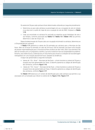 Aspectos Tecnológicos: Fundamentos • Volume II
Fundamentos de Hidrologia • 43
Os valores de CN para cada sub-bacia foram determinados utilizando-se o seguinte procedimento:
•	 Determinou-se para cada sub-bacia as porcentagens de uso e ocupação do solo em relação
à sua área (com o auxílio do mapa de uso e ocupação do solo de 2002, Emplasa) e a Tabela
1.10;
•	 Cada uso encontrado na sub-bacia foi associado ao respectivo grupo hidrológico de solo e
aos litotipos, conforme associação das Tabela 1.7, Tabela 1.9 e Tabela 1.10. Isso permitiu
determinar o valor de CN por uso.
Depois da determinação do CN para cada uso e ocupação encontrado na sub-bacia, determinou-se
o CN ponderado por sub-bacia.
A Tabela 1.11 apresenta os valores de CN estimados por sub-bacia para o Município de São
Paulo. Além do CN atual foi estimado um valor de CN futuro. Este foi estimado com base numa situação
de possível impermeabilização para o horizonte do Plano da Bacia do Alto Tietê, 2020. Essa estimativa não
deve ser tomada como um prognóstico científico, que seria inviável em face da complexidade do problema.
Portanto, essa análise buscou a obtenção de um instrumento para simular as condições da macrodrenagem
metropolitana em uma situação plausível de futuro, baseada nas tendências.
A seguir são apresentadas as seguintes ilustrações:
•	 Valores de “CN – Atual” - Município de São Paulo – a título ilustrativo os valores de CN para a
situação atual são apresentados por faixas. O desenho apresenta os códigos de identificação
das sub-bacias, conforme Figura 1.16;
•	 Valores de “CN – Futuro” - Município de São Paulo - a título ilustrativo os valores de CN para a
situação futura são apresentados por faixas. O desenho apresenta os códigos de identificação
das sub-bacias, conforme Figura 1.17.
Na Tabela 1.11 observa-se um número de identificação para cada sub-bacia que permite a sua
associação com as ilustrações que indicam os valores de CN, Figura 1.16 e Figura 1.17.
Book 1.indb 43 23/10/12 15:12
 