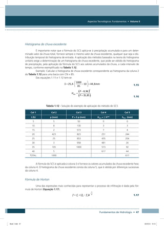 Aspectos Tecnológicos: Fundamentos • Volume II
Fundamentos de Hidrologia • 47
Hietograma de chuva excedente
É importante notar que a fórmula do SCS aplica-se à precipitação acumulada e para um deter-
minado valor da chuva total, fornece sempre o mesmo valor da chuva excedente, qualquer que seja a dis-
tribuição temporal do hietograma de entrada. A aplicação dos métodos baseados na teoria do hidrograma
unitário exige a determinação de um hietograma de chuva excedente, que pode ser obtido do hietograma
de precipitação, pela aplicação da fórmula do SCS aos valores acumulados da chuva, a cada intervalo de
tempo, conforme exemplificado na Tabela 1.12.
Exemplo: Calcular o hietograma de chuva excedente correspondente ao hietograma da coluna 2
da Tabela 1.12 para uma bacia com CN = 85.
Das equações 1.11 e 1.12 tem-se:
  1.15
  1.16
Tabela 1.12 - Solução do exemplo de aplicação do método do SCS
Col 1 Col 2 Col 3 Col 4 Col 5
t (h) p (mm) P = S p (mm) HEXC = S hEXC
hEXC (mm)
5 5 50 0 0
10 8 130 3 3
15 2 573 7 4
20 423 823 251 244
25 25 853 455 204
30 3 958 481 26
35 105 1000 573 92
40 5 617 44
TOTAL: 1000 617
A fórmula do SCS é aplicada à coluna 3 e fornece os valores acumulados da chuva excedente hexc
da coluna 4. O hietograma da chuva excedente consta da coluna 5, que é obtida por diferenças sucessivas
da coluna 4.
Fórmula de Horton
Uma das expressões mais conhecidas para representar o processo de infiltração é dada pela fór-
mula de Horton (Equação 1.17).
  1.17
Book 1.indb 47 23/10/12 15:12
 