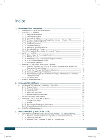 Índice
1.	 FUNDAMENTOS DE HIDROLOGIA...........................................................................................	11
1.1	 FUNDAMENTOS DA HIDROLOGIA URBANA....................................................................... 	13
1.2	 TORMENTAS DE PROJETO.................................................................................................. 	15
1.2.1	 Precipitações Máximas............................................................................................	15
1.2.2	 Tipos de Precipitação..............................................................................................	15
1.2.3	 Aquisição de Dados................................................................................................	15
1.2.4	 Principais Características das Precipitações Intensas e Relações I-D-F........................	16
1.2.5	 Precipitação Máxima Pontual..................................................................................	16
1.2.6	 Distribuição Temporal.............................................................................................	18
1.2.7	 Distribuição Espacial...............................................................................................	25
1.2.8	 Escolha do Período de Retorno...............................................................................	26
1.2.9	 Duração da Chuva Crítica.......................................................................................	30
1.2.10	 Concepção de Cenários das Tormentas de Projeto...................................................	31
1.3	 VAZÕES DE PROJETO......................................................................................................... 	34
1.3.1	 Determinação da Precipitação Excedente................................................................	35
1.3.2	 Método Racional....................................................................................................	51
1.3.3	 Métodos Baseados na Teoria do Hidrograma Unitário..............................................	58
1.3.4	 A Teoria do Hidrograma Unitário.............................................................................	61
1.3.5	 Hidrograma Triangular............................................................................................	63
1.4	 MODELAGEM MATEMÁTICA DE BACIAS URBANAS........................................................... 	67
1.4.1	 Principais Vantagens da Utilização de Modelos Hidrológicos nas Análises dos
Sistemas de Drenagem Pluvial.................................................................................	70
1.4.2	 Tendências e Avanços dos Modelos Hidrológicos.....................................................	72
1.4.3	 Sistemas de Modelagem Hidrológica.......................................................................	73
1.4.4	 Exemplo de Aplicação de um Modelo Hidrológico à Análise de um Sistema de
Drenagem Urbana...................................................................................................	76
1.4.5	 Discussões Finais.....................................................................................................	82
1.5	 REFERÊNCIAS BIBLIOGRÁFICAS.......................................................................................... 	82
2.	 FUNDAMENTOS HIDRÁULICOS................................................................................................	85
2.1	 ESCOAMENTO PERMANENTE EM CANAIS E GALERIAS...................................................... 	87
2.1.1	 Regime Uniforme....................................................................................................	87
2.1.2	 Perdas de Carga......................................................................................................	87
2.1.3	 Canais Naturais.......................................................................................................	98
2.1.4	 Borda Livre em Canais.............................................................................................	99
2.1.5	 Regime Gradualmente Variado...............................................................................	101
2.2	 ESCOAMENTO NÃO PERMANENTE.................................................................................... 	104
2.3	 HIDRÁULICA DAS ESTRUTURAS ESPECIAIS......................................................................... 	107
2.3.1	 Dissipação de Energia.............................................................................................	107
2.3.2	Bueiros...................................................................................................................	112
2.3.3	 Estruturas de Engolimento e Vertimento.................................................................	123
2.3.4	 Diques e Estações de Bombeamento.......................................................................	127
2.4	 REFERÊNCIAS BIBLIOGRÁFICAS.......................................................................................... 	129
3.	 FUNDAMENTOS DE QUALIDADE DA ÁGUA...........................................................................	133
3.1	 ASPECTOS QUALITATIVOS DO ESCOAMENTO SUPERFICIAL EM ÁREAS URBANAS.............. 	135
3.1.1	 Principais Fontes Geradoras da Carga Difusa e Respectivos Poluentes......................	136
3.1.2	 Deposição Atmosférica...........................................................................................	137
3.1.3	 Impactos sobre a Qualidade da Água do Corpo Receptor........................................	138
Book 1.indb 3 23/10/12 15:11
 