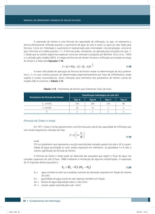 48 • Fundamentos de Hidrologia
Manual de Drenagem e Manejo de Águas Pluviais
A expressão de Horton é uma fórmula de capacidade de infiltração, ou seja, só representa a
lâmina efetivamente infiltrada quando o suprimento de água do solo é maior ou igual ao valor dado pela
fórmula. Como em hidrologia o suprimento é representado pela intensidade i da precipitação, conclui-se
que a fórmula só é válida quando i  f. A fórmula pode, entretanto, ser aplicada para situações em que i 
f, desde que se utilizem algoritmos especiais como por exemplo o proposto por Berthlot. (Tucci el al., 1993)
e o utilizado pelo modelo ABC6. A integra da fórmula de Horton fornece a infiltração acumulada ao longo
do tempo e é dada pela Equação 1.18.
  1.18
A maior dificuldade de aplicação da fórmula de Horton reside na determinação de seus parâme-
tros fo, fc e k que, embora possam ser determinados experimentalmente por meio de infiltrômetros, estão
sujeitos a muitas inconsistências. Outra indicação para estimativa dos parâmetros de Horton consta do
modelo ABC4 conforme a Tabela 1.13.
Tabela 1.13 - Parâmetros de Horton para Diferentes Tipos de Solos
Parâmetros da fórmula de Horton
Classificação hidrológica do solo SCS
Tipo A Tipo B Tipo C Tipo D
f0 (mm/h) 250 200 130 80
fC (mm/h) 25 13 7 3
K 2 2 2 2
Fórmula de Green e Ampt
Em 1911, Green e Ampt apresentaram uma fórmula para cálculo da capacidade de infiltração que
vem sendo largamente utilizada até hoje:
  1.19
onde
Sf é um parâmetro que representa a sucção exercida pela camada superior do solo e W é a quan-
tidade de água acumulada no solo, ambos expressos em milímetros. As grandezas f e fc têm o
mesmo significado da fórmula de Horton.
A fórmula de Green e Ampt pode ser deduzida das equações que regem o fluxo de água nas
camadas superiores do solo (Chow, 1988) mediante a introdução de algumas simplificações. A expressão
de Sf originada destas equações é:
 
1.20
qn =     água contida no solo nas condições naturais de saturação (expressa em fração do volume
do solo)
qi =     quantidade de água inicial do solo expressa também em fração
Ho =  lâmina de água depositada sobre o solo (mm)
Hf =  sucção capilar exercida pelo solo (mm)
Book 1.indb 48 23/10/12 15:12
 