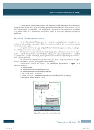 Aspectos Tecnológicos: Fundamentos • Volume II
Fundamentos de Hidrologia • 49
O valor de qn é limitado superiormente pela porosidade do solo e atinge portanto valores má-
ximos da ordem de 0,4. Solos secos apresentam valores de umidade da ordem 0,1 e portanto o termo
(qn-qi) costuma variar na faixa de 0,0 a 0,3. O valor de Ho é normalmente pouco significativo em relação
a Hf. Valores médios de Hf para diversos tipos de solos podem ser obtidos em textos de hidrologia ou
pedologia.
Fórmulas de infiltração em áreas urbanas
Como as fórmulas de infiltração valem para a parte permeável da bacia, em áreas urbanas é ne-
cessário considerar as áreas impermeáveis. O algoritmo que se segue admite que uma bacia urbana possa
ser dividida em três frações:
AP: parcela permeável da bacia, composta fundamentalmente de parques jardins, áreas de pre-
servação e outras áreas não pavimentadas;
DC: área impermeável diretamente conectada são aquelas que despejam as águas pluviais direta-
mente na rede de drenagem sem que existam perdas entre o ponto que a precipitação atinge a superfície
e a saída da bacia. É o caso, por exemplo, de ruas, pátios de estacionamento e telhados ligados por condu-
tores à rede de drenagem;
NC: área impermeável não conectada diretamente, que despeja as águas coletadas em áreas per-
meáveis possibilitando, portanto, nova oportunidade de infiltração.
Admitindo uma bacia de área unitária (1 km2
por exemplo), esquematizada na Figura 1.18 e
definindo os termos:
AP: área permeável;
DC: área impermeável diretamente conectada;
NC: área impermeável não diretamente conectada;
P: precipitação sobre a bacia (mm);
F: infiltração durante a duração de P segundo uma fórmula de infiltração qualquer.
Das definições decorre: AP + DC + NC = 1
Figura 1.18 - Esquema de uma área urbanizada
Book 1.indb 49 23/10/12 15:12
 