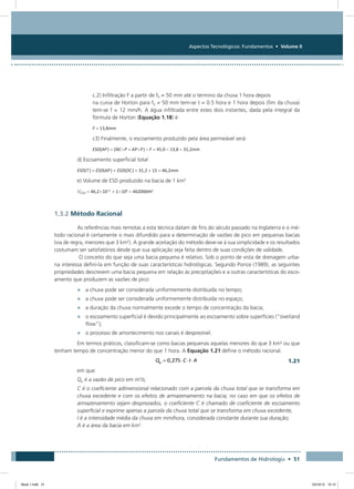 Aspectos Tecnológicos: Fundamentos • Volume II
Fundamentos de Hidrologia • 51
c.2) Infiltração F a partir de f0 = 50 mm até o término da chuva 1 hora depois
na curva de Horton para f0 = 50 mm tem-se t = 0.5 hora e 1 hora depois (fim da chuva)
tem-se f = 12 mm/h. A água infiltrada entre estes dois instantes, dada pela integral da
fórmula de Horton (Equação 1.18) é:
F = 13,8mm
c3) Finalmente, o escoamento produzido pela área permeável será:
ESD(AP ) = (NC×P + AP×P ) – F = 45,0 – 13,8 = 31,2mm
d) Escoamento superficial total
ESD(T ) = ESD(AP ) + ESD(DC ) = 31,2 + 15 = 46,2mm
e) Volume de ESD produzido na bacia de 1 km2
VESD = 46,2×10–3
 + 1×106
= 462000m3
1.3.2 Método Racional
As referências mais remotas a esta técnica datam de fins do século passado na Inglaterra e o mé-
todo racional é certamente o mais difundido para a determinação de vazões de pico em pequenas bacias
(via de regra, menores que 3 km2
). A grande aceitação do método deve-se à sua simplicidade e os resultados
costumam ser satisfatórios desde que sua aplicação seja feita dentro de suas condições de validade.
O conceito do que seja uma bacia pequena é relativo. Sob o ponto de vista de drenagem urba-
na interessa defini-la em função de suas características hidrológicas. Segundo Ponce (1989), as seguintes
propriedades descrevem uma bacia pequena em relação às precipitações e a outras características do esco-
amento que produzem as vazões de pico:
•	 a chuva pode ser considerada uniformemente distribuída no tempo;
•	 a chuva pode ser considerada uniformemente distribuída no espaço;
•	 a duração da chuva normalmente excede o tempo de concentração da bacia;
•	 o escoamento superficial é devido principalmente ao escoamento sobre superfícies (“overland
flow”);
•	 o processo de amortecimento nos canais é desprezível.
Em termos práticos, classificam-se como bacias pequenas aquelas menores do que 3 km² ou que
tenham tempo de concentração menor do que 1 hora. A Equação 1.21 define o método racional.
  1.21
em que:
Qp é a vazão de pico em m3
/s;
C é o coeficiente adimensional relacionado com a parcela da chuva total que se transforma em
chuva excedente e com os efeitos de armazenamento na bacia; no caso em que os efeitos de
armazenamento sejam desprezados, o coeficiente C é chamado de coeficiente de escoamento
superficial e exprime apenas a parcela da chuva total que se transforma em chuva excedente;
I é a intensidade média da chuva em mm/hora, considerada constante durante sua duração;
A é a área da bacia em km2
.
Book 1.indb 51 23/10/12 15:12
 