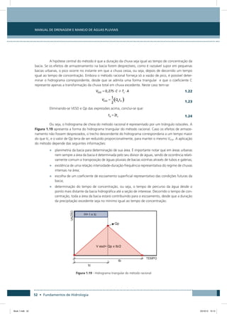 52 • Fundamentos de Hidrologia
Manual de Drenagem e Manejo de Águas Pluviais
A hipótese central do método é que a duração da chuva seja igual ao tempo de concentração da
bacia. Se os efeitos de armazenamento na bacia forem desprezíveis, como é razoável supor em pequenas
bacias urbanas, o pico ocorre no instante em que a chuva cessa, ou seja, depois de decorrido um tempo
igual ao tempo de concentração. Embora o método racional forneça só a vazão de pico, é possível deter-
minar o hidrograma correspondente, desde que se admita uma forma triangular e que o coeficiente C
represente apenas a transformação da chuva total em chuva excedente. Neste caso tem-se:
  1.22
 
1.23
Eliminando-se VESD e Qp das expressões acima, conclui-se que:
  1.24
Ou seja, o hidrograma de cheia do método racional é representado por um triângulo isósceles. A
Figura 1.19 apresenta a forma do hidrograma triangular do método racional. Caso os efeitos de armaze-
namento não fossem desprezados, o trecho descendente do hidrograma corresponderia a um tempo maior
do que tc, e o valor de Qp teria de ser reduzido proporcionalmente, para manter o mesmo VESD. A aplicação
do método depende das seguintes informações:
•	 planimetria da bacia para determinação de sua área. É importante notar que em áreas urbanas
nem sempre a área da bacia é determinada pelo seu divisor de águas, sendo de ocorrência relati-
vamente comum a transposição de águas pluviais de bacias vizinhas através de tubos e galerias;
•	 existência de uma relação intensidade-duração-frequência representativa do regime de chuvas
intensas na área;
•	 escolha de um coeficiente de escoamento superficial representativo das condições futuras da
bacia;
•	 determinação do tempo de concentração, ou seja, o tempo de percurso da água desde o
ponto mais distante da bacia hidrográfica até a seção de interesse. Decorrido o tempo de con-
centração, toda a área da bacia estará contribuindo para o escoamento, desde que a duração
da precipitação excedente seja no mínimo igual ao tempo de concentração.
Figura 1.19 - Hidrograma triangular do método racional
Book 1.indb 52 23/10/12 15:12
 