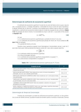 Aspectos Tecnológicos: Fundamentos • Volume II
Fundamentos de Hidrologia • 53
Determinação do coeficiente de escoamento superficial
O coeficiente de escoamento superficial é função de uma serie de fatores entre os quais o tipo de
solo, a ocupação da bacia, a umidade antecedente, a intensidade da chuva e outros de menor importância.
A adoção, portanto de um valor de C constante é uma hipótese pouco realista e deve ser feita com cuidado.
Usualmente, o coeficiente de escoamento é determinado em função da ocupação do solo conforme a Tabela
1.14. Para períodos de retorno maiores, há necessidade de corrigir o valor de C, o que pode ser feito através
da Equação 1.25.
  1.25
em que:
Ct é o coeficiente de escoamento superficial para o período de retorno T, em anos;
C10 é o coeficiente de escoamento superficial para período de retorno de 10 anos (obtido da Ta-
bela 1.14, por exemplo);
T é o período de retorno, em anos.
Quando a bacia apresenta ocupação muito heterogênea é recomendável calcular o valor de C
para toda a bacia pela média ponderada dos diversos valores de C para cada ocupação específica:
 
1.26
C é o coeficiente médio de escoamento superficial;
A é a área de drenagem da bacia;
Ci é o coeficiente de escoamento superficial correspondente à ocupação “i”;
Ai é a área da bacia correspondente à ocupação “i”.
Tabela 1.14 - Coeficientes de escoamento superficial para Tr= 10 anos
Ocupação do solo C
EDIFICAÇÃO MUITO DENSA: Partes centrais, densamente construídas de uma cidade com rua e
calçadas pavimentadas
0,70 a 0,95
EDIFICAÇÃO NÃO MUITO DENSA: Partes adjacentes ao centro, de menor densidade de
habitações, mas com ruas e calçadas pavimentadas
0,60 a 0,70
EDIFICAÇÃO COM POUCAS SUPERFÍCIES LIVRES: Partes residenciais com construções cerradas,
ruas pavimentadas
0,50 a 0,60
EDIFICAÇÃO COM MUITAS SUPERFÍCIES LIVRES: Partes residenciais com ruas macadamizadas
ou pavimentadas, mas com muitas áreas verdes
0,25 a 0,50
SUBÚRBIOS COM ALGUMA EDIFICAÇÃO: Partes de arrabaldes e subúrbios com pequena
densidade de construções
0,10 a 0,25
MATAS, PARQUES E CAMPOS DE ESPORTES: Partes rurais, áreas verdes, superfícies arborizadas,
parques ajardinados e campos de esporte sem pavimentação
0,05 a 0,20
Determinação do Tempo de Concentração
O tempo de concentração é, ao lado do coeficiente de escoamento superficial, um dos parâme-
tros cruciais do método racional, cuja determinação está também sujeita a incertezas e imprecisões. Diversas
Book 1.indb 53 23/10/12 15:12
 