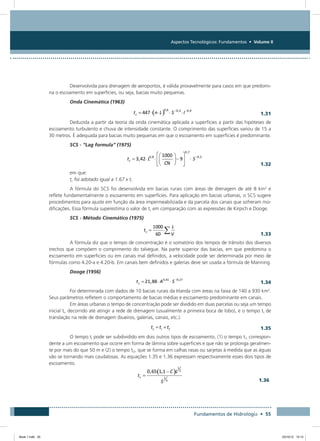 Aspectos Tecnológicos: Fundamentos • Volume II
Fundamentos de Hidrologia • 55
Desenvolvida para drenagem de aeroportos, é válida provavelmente para casos em que predomi-
na o escoamento em superfícies, ou seja, bacias muito pequenas.
Onda Cinemática (1963)
  1.31
Deduzida a partir da teoria da onda cinemática aplicada a superfícies a partir das hipóteses de
escoamento turbulento e chuva de intensidade constante. O comprimento das superfícies variou de 15 a
30 metros. É adequada para bacias muito pequenas em que o escoamento em superficies é predominante.
SCS - “Lag formula” (1975)
  1.32
em que:
tc foi adotado igual a 1.67 x tr
A fórmula do SCS foi desenvolvida em bacias rurais com áreas de drenagem de até 8 km2
e
reflete fundamentalmente o escoamento em superfícies. Para aplicação em bacias urbanas, o SCS sugere
procedimentos para ajuste em função da área impermeabilizada e da parcela dos canais que sofreram mo-
dificações. Essa fórmula superestima o valor de tc em comparação com as expressões de Kirpich e Dooge.
SCS - Método Cinemático (1975)
  1.33
A fórmula diz que o tempo de concentração é o somatório dos tempos de trânsito dos diversos
trechos que compõem o comprimento do talvegue. Na parte superior das bacias, em que predomina o
escoamento em superficies ou em canais mal definidos, a velocidade pode ser determinada por meio de
fórmulas como 4.20-a e 4.20-b. Em canais bem definidos e galerias deve ser usada a fórmula de Manning.
Dooge (1956)
  1.34
Foi determinada com dados de 10 bacias rurais da Irlanda com áreas na faixa de 140 a 930 km2
.
Seus parâmetros refletem o comportamento de bacias médias e escoamento predominante em canais.
Em áreas urbanas o tempo de concentração pode ser dividido em duas parcelas ou seja um tempo
inicial ti, decorrido até atingir a rede de drenagem (usualmente a primeira boca de lobo), e o tempo tt de
translação na rede de drenagem (bueiros, galerias, canais, etc.).
  1.35
O tempo ti pode ser subdividido em dois outros tipos de escoamento, (1) o tempo ti1 correspon-
dente a um escoamento que ocorre em forma de lâmina sobre superficies e que não se prolonga geralmen-
te por mais do que 50 m e (2) o tempo ti2, que se forma em calhas rasas ou sarjetas à medida que as águas
vão se tornando mais caudalosas. As equações 1.35 e 1.36 expressam respectivamente esses dois tipos de
escoamento.
	 1.36
Book 1.indb 55 23/10/12 15:12
 