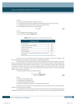 56 • Fundamentos de Hidrologia
Manual de Drenagem e Manejo de Águas Pluviais
em que:
ti1 é o tempo de escoamento em superficie, em min;
C é o coeficiente de escoamento superficial para período de retorno de 5 a 10 anos;
L é o comprimento do escoamento em metros (no máximo 50 m);
S é o declividade média da bacia, em porcentagem.
  1.37
em que:
V é a velocidade do escoamento, em m/s;
Cv é o coeficiente dado pela Tabela 1.15.
Tabela 1.15 - Escoamento em superfícies e calhas rasas
Ocupação do solo Cv
Florestas densas 75
Campos naturais pouco cultivados 135
Gramas ou pastos ralos 210
Solos quase nus 300
Canais gramados 450
Escoamento em lâmina sobre pavimentos ou em sarjetas e
calhas rasas
600
O tempo tt deve ser calculado a partir dos parâmetros hidráulicos da rede de drenagem, pela
fórmula de Manning, por exemplo, o que requer seu predimensionamento.
O tempo de concentração também pode ser calculado pela fórmula de George Ribeiro. Essa equa-
ção foi mencionada devido aos resultados do estudo de Silveira (2005), que comparou o desempenho de 23
fórmulas de tempo de concentração em bacias urbanas e rurais, verificando o ajuste de dados observados
com dados simulados. O autor concluiu que para pequenas bacias tanto urbanas quanto rurais – cujas áreas
variaram de 1 a 39 km2
para bacias rurais, e de 6 a 600 ha para as bacias urbanas – a fórmula de George
Ribeiro apresentou bons resultados.
A referida equação encontra-se expressa a seguir:
  1.38
Onde:
tc: tempo de concentração (min)
L: comprimento do talvegue (km)
D: declividade média da bacia (m/m)
p: fração da área da bacia coberta com vegetação (adimensional)
Exemplo: Calcular o tempo de concentração até a primeira boca de lobo de um loteamento resi-
dencial com as seguintes características:
a) o escoamento em lâmina ocorre a partir do fundo dos lotes, sobre superfícies gramadas com
declividade média de 2% e por aproximadamente 30 m. O coeficiente de escoamento superficial é de 0,35.
Book 1.indb 56 23/10/12 15:12
 