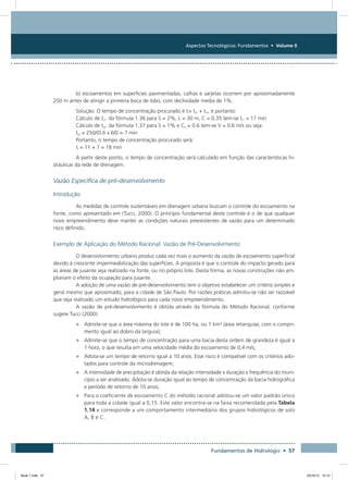 Aspectos Tecnológicos: Fundamentos • Volume II
Fundamentos de Hidrologia • 57
b) escoamentos em superfícies pavimentadas, calhas e sarjetas ocorrem por aproximadamente
250 m antes de atingir a primeira boca de lobo, com declividade media de 1%.
Solução: O tempo de concentração procurado é ti= ti1 + ti1, e portanto:
Cálculo de ti1: da fórmula 1.36 para S = 2%, L = 30 m, C = 0.35 tem-se ti1 = 11 min
Cálculo de ti2: da fórmula 1.37 para S = 1% e Cv = 0.6 tem-se V = 0.6 m/s ou seja:
ti2 = 250/(0.6 x 60) = 7 min
Portanto, o tempo de concentração procurado será:
ti = 11 + 7 = 18 min
A partir deste ponto, o tempo de concentração será calculado em função das características hi-
dráulicas da rede de drenagem.
Vazão Específica de pré-desenvolvimento
Introdução
As medidas de controle sustentáveis em drenagem urbana buscam o controle do escoamento na
fonte, como apresentado em (Tucci, 2000). O princípio fundamental deste controle é o de que qualquer
novo empreendimento deve manter as condições naturais preexistentes de vazão para um determinado
risco definido.
Exemplo de Aplicação do Método Racional: Vazão de Pré-Desenvolvimento
O desenvolvimento urbano produz cada vez mais o aumento da vazão de escoamento superficial
devido à crescente impermeabilização das superfícies. A proposta é que o controle do impacto gerado para
as áreas de jusante seja realizado na fonte, ou no próprio lote. Desta forma, as novas construções não am-
pliariam o efeito da ocupação para jusante.
A adoção de uma vazão de pré-desenvolvimento tem o objetivo estabelecer um critério simples e
geral mesmo que aproximado, para a cidade de São Paulo. Por razões práticas admitiu-se não ser razoável
que seja realizado um estudo hidrológico para cada novo empreendimento.
A vazão de pré-desenvolvimento é obtida através da fórmula do Método Racional, conforme
sugere Tucci (2000):
•	 Admite-se que a área máxima do lote é de 100 ha, ou 1 km² (área retangular, com o compri-
mento igual ao dobro da largura);
•	 Admite-se que o tempo de concentração para uma bacia desta ordem de grandeza é igual a
1 hora, o que resulta em uma velocidade média do escoamento de 0,4 m/s;
•	 Adota-se um tempo de retorno igual a 10 anos. Esse risco é compatível com os critérios ado-
tados para controle da microdrenagem;
•	 A intensidade de precipitação é obtida da relação intensidade x duração x frequência do muni-
cípio a ser analisado. Adota-se duração igual ao tempo de concentração da bacia hidrográfica
e período de retorno de 10 anos;
•	 Para o coeficiente de escoamento C do método racional adotou-se um valor padrão único
para toda a cidade igual a 0,15. Este valor encontra-se na faixa recomendada pela Tabela
1.14 e corresponde a um comportamento intermediário dos grupos hidrológicos de solo
A, B e C.
Book 1.indb 57 23/10/12 15:12
 