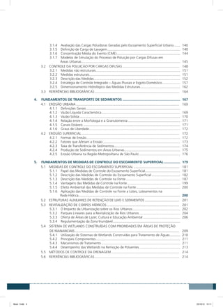 3.1.4	 Avaliação das Cargas Poluidoras Geradas pelo Escoamento Superficial Urbano.......	140
3.1.5	 Definição de Carga de Lavagem..............................................................................	140
3.1.6	 Concentração Média do Evento (CME)....................................................................	144
3.1.7	 Modelos de Simulação do Processo de Poluição por Cargas Difusas em
Áreas Urbanas.........................................................................................................	145
3.2	 CONTROLE DA POLUIÇÃO POR CARGAS DIFUSAS............................................................. 	148
3.2.1	 Medidas não estruturais..........................................................................................	151
3.2.2	 Medidas estruturais................................................................................................	151
3.2.3	 Descrição das Medidas............................................................................................	152
3.2.4	 Estratégia de Controle Integrado – Águas Pluviais e Esgoto Doméstico....................	157
3.2.5	 Dimensionamento Hidrológico das Medidas Estruturais...........................................	162
3.3	 REFERÊNCIAS BIBLIOGRÁFICAS.......................................................................................... 	164
4.	 FUNDAMENTOS DE TRANSPORTE DE SEDIMENTOS..............................................................	167
4.1	 EROSÃO URBANA.............................................................................................................. 	169
4.1.1	 Definições Gerais....................................................................................................	
4.1.2	 Vazão Líquida Característica....................................................................................	169
4.1.3	 Vazão Sólida...........................................................................................................	170
4.1.4	 Relação entre a Morfologia e a Granulometria........................................................	171
4.1.5	 Canais Estáveis.......................................................................................................	171
4.1.6	 Graus de Liberdade.................................................................................................	172
4.2	 EROSÃO SUPERFICIAL........................................................................................................ 	172
4.2.1	 Formas de Erosão....................................................................................................	172
4.2.2	 Fatores que Afetam a Erosão..................................................................................	173
4.2.3	 Taxa de Transferência de Sedimentos......................................................................	174
4.2.4	 Produção de Sedimentos em Áreas Urbanas............................................................	175
4.2.5	 Erosão Urbana na Região Metropolitana de São Paulo............................................	176
5.	 FUNDAMENTOS DE MEDIDAS DE CONTROLE DO ESCOAMENTO SUPERFICIAL..................	179
5.1	 MEDIDAS DE CONTROLE DO ESCOAMENTO SUPERFICIAL................................................. 	181
5.1.1	 Papel das Medidas de Controle do Escoamento Superficial......................................	181
5.1.2	 Descrição das Medidas de Controle do Escoamento Superficial...............................	182
5.1.3	 Descrição das Medidas de Controle na Fonte..........................................................	187
5.1.4	 Vantagens das Medidas de Controle na Fonte.........................................................	199
5.1.5	 Efeito Ambiental das Medidas de Controle na Fonte...............................................	200
5.1.6	 Aplicação das Medidas de Controle na Fonte a Lotes, Loteamentos na
Rede Hídrica............................................................................................................	200
5.2	 ESTRUTURAS AUXILIARES DE RETENÇÃO DE LIXO E SEDIMENTOS..................................... 	201
5.3	 REVITALIZAÇÃO DE CORPOS HÍDRICOS............................................................................. 	201
5.3.1	 O Impacto da Urbanização sobre os Rios Urbanos...................................................	202
5.3.2	 Parques Lineares para a Revitalização de Rios Urbanos............................................	204
5.3.3	 Oferta de Áreas de Lazer, Cultura e Educação Ambiental........................................	206
5.3.4	 Regulamentação da Zona Inundável........................................................................	
5.4	 SISTEMA DE WETLANDS CONSTRUÍDAS COM PRIORIDADES EM ÁREAS DE PROTEÇÃO
DE MANANCIAIS............................................................................................................... 	209
5.4.1	 Utilização de Sistemas de Wetlands Construídas para Tratamento de Águas............	210
5.4.2	 Principais Componentes..........................................................................................	211
5.4.3	 Mecanismos de Tratamento....................................................................................	211
5.4.4	 Desempenho das Wetlands na Remoção de Poluentes............................................	213
5.5	 MÉTODOS DE CONTROLE DA DRENAGEM......................................................................... 	214
5.6	 REFERÊNCIAS BIBLIOGRÁFICAS.......................................................................................... 	214
Book 1.indb 4 23/10/12 15:11
 