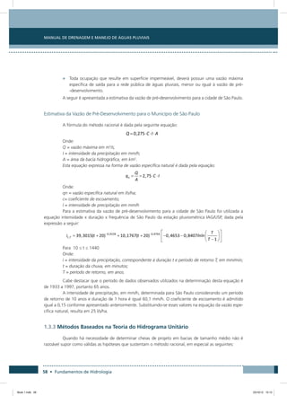 58 • Fundamentos de Hidrologia
Manual de Drenagem e Manejo de Águas Pluviais
•	 Toda ocupação que resulte em superfície impermeável, deverá possuir uma vazão máxima
específica de saída para a rede pública de águas pluviais, menor ou igual à vazão de pré-
-desenvolvimento.
A seguir é apresentada a estimativa da vazão de pré-desenvolvimento para a cidade de São Paulo.
Estimativa da Vazão de Pré-Desenvolvimento para o Município de São Paulo
A fórmula do método racional é dada pela seguinte equação:
Onde:
Q = vazão máxima em m3
/s;
I = intensidade da precipitação em mm/h;
A = área da bacia hidrográfica, em km2
.
Esta equação expressa na forma de vazão específica natural é dada pela equação:
Onde:
qn = vazão específica natural em l/s/ha;
c= coeficiente de escoamento;
I = intensidade de precipitação em mm/h
Para a estimativa da vazão de pré-desenvolvimento para a cidade de São Paulo foi utilizada a
equação intensidade x duração x frequência de São Paulo da estação pluviométrica IAG/USP, dada pela
expressão a seguir:
Para 10 ≤ t ≤ 1440
Onde:
i = intensidade da precipitação, correspondente à duração t e período de retorno T, em mm/min;
t = duração da chuva, em minutos;
T = período de retorno, em anos.
Cabe destacar que o período de dados observados utilizados na determinação desta equação é
de 1933 a 1997, portanto 65 anos.
A intensidade de precipitação, em mm/h, determinada para São Paulo considerando um período
de retorno de 10 anos e duração de 1 hora é igual 60,1 mm/h. O coeficiente de escoamento é admitido
igual a 0,15 conforme apresentado anteriormente. Substituindo-se esses valores na equação da vazão espe-
cífica natural, resulta em 25 l/s/ha.
1.3.3 Métodos Baseados na Teoria do Hidrograma Unitário
Quando há necessidade de determinar cheias de projeto em bacias de tamanho médio não é
razoável supor como válidas as hipóteses que sustentam o método racional, em especial as seguintes:
Book 1.indb 58 23/10/12 15:12
 