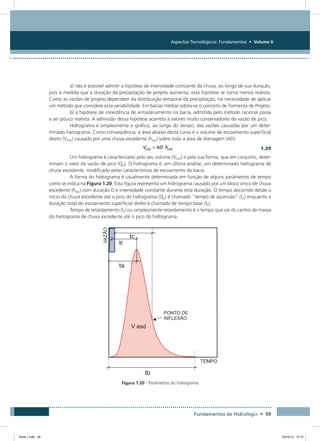 Aspectos Tecnológicos: Fundamentos • Volume II
Fundamentos de Hidrologia • 59
a) não é possível admitir a hipótese de intensidade constante da chuva, ao longo de sua duração,
pois à medida que a duração da precipitação de projeto aumenta, esta hipótese se torna menos realista.
Como as vazões de projeto dependem da distribuição temporal da precipitação, há necessidade de aplicar
um método que considere esta variabilidade. Em bacias médias adota-se o conceito de Tormenta de Projeto.
b) a hipótese de inexistência de armazenamento na bacia, admitida pelo método racional passa
a ser pouco realista. A admissão dessa hipótese acarreta a valores muito conservadores da vazão de pico.
Hidrograma é simplesmente o gráfico, ao longo do tempo, das vazões causadas por um deter-
minado hietograma. Como consequência, a área abaixo desta curva é o volume de escoamento superficial
direto (VESD) causado por uma chuva excedente (hexc) sobre toda a área de drenagem (AD).
  1.39
Um hidrograma é caracterizado pelo seu volume (VESD) e pela sua forma, que em conjunto, deter-
minam o valor da vazão de pico (Qp). O hidrograma é, em última análise, um determinado hietograma de
chuva excedente, modificado pelas características de escoamento da bacia.
A forma do hidrograma é usualmente determinada em função de alguns parâmetros de tempo
como se indica na Figura 1.20. Esta figura representa um hidrograma causado por um bloco único de chuva
excedente (hexc) com duração D e intensidade constante durante esta duração. O tempo decorrido desde o
início da chuva excedente até o pico do hidrograma (Qp) é chamado “tempo de ascensão” (tA) enquanto a
duração total do escoamento superficial direto é chamada de tempo base (tb).
Tempo de retardamento (tr) ou simplesmente retardamento é o tempo que vai do centro de massa
do hietograma de chuva excedente até o pico do hidrograma.
Figura 1.20 - Parâmetros do hidrograma
Book 1.indb 59 23/10/12 15:12
 