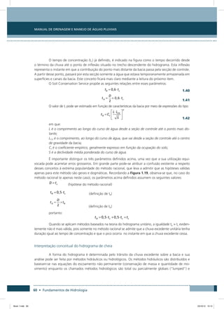 60 • Fundamentos de Hidrologia
Manual de Drenagem e Manejo de Águas Pluviais
O tempo de concentração (tC) já definido, é indicado na figura como o tempo decorrido desde
o término da chuva até o ponto de inflexão situado no trecho descendente do hidrograma. Esta inflexão
representa o instante em que a contribuição do ponto mais distante da bacia passa pela secção de controle.
A partir desse ponto, passará por esta secção somente a água que estava temporariamente armazenada em
superfícies e canais da bacia. Este conceito ficará mais claro mediante a leitura do próximo item.
O Soil Conservation Service propõe as seguintes relações entre esses parâmetros:
  1.40
  1.41
O valor de tr pode ser estimado em função de características da bacia por meio de expressões do tipo:
  1.42
em que:
L é o comprimento ao longo do curso de água desde a seção de controle até o ponto mais dis-
tante;
LCG é o comprimento, ao longo do curso de água, que vai desde a seção de controle até o centro
de gravidade da bacia;
Ct é o coeficiente empírico, geralmente expresso em função da ocupação do solo;
S é a declividade média ponderada do curso de água.
É importante distinguir os três parâmetros definidos acima, uma vez que a sua utilização equi-
vocada pode acarretar erros grosseiros. Em grande parte pode-se atribuir a confusão existente a respeito
desses conceitos à extrema popularidade do método racional, que leva a admitir que as hipóteses válidas
apenas para este método são gerais e dogmáticas. Recordando a Figura 1.19, observa-se que, no caso do
método racional (e apenas neste caso), os parâmetros acima definidos assumem os seguintes valores:
  (hipótese do método racional)
  (definição de tR)
   (definição de tA)
portanto:
Quando se aplicam métodos baseados na teoria do hidrograma unitário, a igualdade tp = tc eviden-
temente não é mais válida, pois somente no método racional se admite que a chuva excedente unitária tenha
duração igual ao tempo de concentração e que o pico ocorra no instante em que a chuva excedente cessa.
Interpretação conceitual do hidrograma de cheia
A forma do hidrograma é determinada pelo trânsito da chuva excedente sobre a bacia e sua
análise pode ser feita por métodos hidráulicos ou hidrológicos. Os métodos hidráulicos são distribuídos e
baseiam-se nas equações do escoamento não permanente (conservação de massa e quantidade de mo-
vimento) enquanto os chamados métodos hidrológicos são total ou parcialmente globais (“lumped”) e
Book 1.indb 60 23/10/12 15:12
 