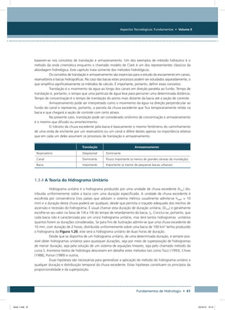 Aspectos Tecnológicos: Fundamentos • Volume II
Fundamentos de Hidrologia • 61
baseiam-se nos conceitos de translação e armazenamento. Um dos exemplos de método hidráulico é o
método da onda cinemática enquanto o chamado modelo de Clark é um dos representantes clássicos da
abordagem hidrológica. Este capítulo trata somente dos métodos hidrológicos.
Os conceitos de translação e armazenamento são essenciais para o estudo do escoamento em canais,
reservatórios e bacias hidrográficas. No caso das bacias estes processos podem ser estudados separadamente, o
que simplifica significativamente os métodos de cálculo. É importante, portanto, definir esses conceitos:
Translação é o movimento da água ao longo dos canais em direção paralela ao fundo. Tempo de
translação é, portanto, o tempo que uma partícula de água leva para percorrer uma determinada distância.
Tempo de concentração é o tempo de translação do ponto mais distante da bacia até a seção de controle.
Armazenamento pode ser interpretado como o movimento da água na direção perpendicular ao
fundo do canal e representa, portanto, a parcela da chuva excedente que fica temporariamente retida na
bacia e que chegará à seção de controle com certo atraso.
No presente caso, translação pode ser considerado sinônimo de concentração e armazenamento
é o mesmo que difusão ou amortecimento.
O trânsito da chuva excedente pela bacia é basicamente o mesmo fenômeno do caminhamento
de uma onda de enchente por um reservatório ou um canal e difere destes apenas na importância relativa
que em cada um deles assumem os processos de translação e armazenamento.
Translação Armazenamento
Reservatório Desprezível Dominante
Canal Dominante Pouco importante (a menos de grandes várzeas de inundação)
Bacia Importante Importante (a menos de pequenas bacias urbanas)
1.3.4 A Teoria do Hidrograma Unitário
Hidrograma unitário é o hidrograma produzido por uma unidade de chuva excedente (hexc) dis-
tribuída uniformemente sobre a bacia com uma duração especificada. A unidade de chuva excedente é
escolhida por conveniência (nos países que adotam o sistema métrico usualmente admite-se hUNIT = 10
mm) e a duração desta chuva poderá ser qualquer, desde que permita o traçado adequado dos trechos de
ascensão e recessão do hidrograma. É usual chamar esta duração de duração unitária, (Dunit) e geralmente
escolhe-se seu valor na faixa de 1/4 a 1/6 do tempo de retardamento da bacia, tR. Conclui-se, portanto, que
cada bacia não é caracterizada por um único hidrograma unitário, mas terá tantos hidrogramas unitários
quantos forem as durações consideradas. Se para fins de ilustração admitir-se que uma chuva excedente de
10 mm, com duração de 2 horas, distribuída uniformemente sobre uma bacia de 100 km2
tenha produzido
o hidrograma da Figura 1.20, este será o hidrograma unitário de duas horas de duração.
Desde que se disponha de um hidrograma unitário, de uma determinada duração, é sempre pos-
sível obter hidrogramas unitários para quaisquer durações, seja por meio de superposição de hidrogramas
de menor duração, seja pela solução de um sistema de equações lineares, seja pelo chamado método da
curva S. Inúmeros textos de hidrologia descrevem em detalhe estes métodos tais como Tucci (1993), Chow
(1988), Ponce (1989) e outros.
Duas hipóteses são necessárias para generalizar a aplicação do método do hidrograma unitário a
qualquer duração e distribuição temporal da chuva excedente. Estas hipóteses constituem os princípios da
proporcionalidade e da superposição.
Book 1.indb 61 23/10/12 15:12
 