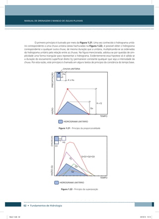 62 • Fundamentos de Hidrologia
Manual de Drenagem e Manejo de Águas Pluviais
O primeiro princípio é ilustrado por meio da Figura 1.21. Uma vez conhecido o hidrograma unitá-
rio correspondente a uma chuva unitária (áreas hachuradas na Figura 1.22), é possível obter o hidrograma
correspondente a qualquer outra chuva, de mesma duração que a unitária, multiplicando-se as ordenadas
do hidrograma unitário pela relação entre as chuvas. Na figura mencionada, adotou-se por questão de sim-
plicidade uma forma triangular para representar o hidrograma. Evidentemente essa hipotese só é válida se
a duração do escoamento superficial direto (tb) permanecer constante qualquer que seja a intensidade da
chuva. Por esta razão, este princípio é chamado em alguns textos de principio da constância do tempo base.
Figura 1.21 - Princípio da proporcionalidade
Figura 1.22 - Princípio da superposição
Book 1.indb 62 23/10/12 15:12
 